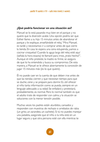 ¿quién te quiere a ti? - guía para padres y madres




¿Qué podría funcionar en una situación así?
Manuel se lo está pasando muy bien en el parque y no
quiere que la diversión acabe. Una opción podría ser que
Esther llame a su hijo 15 minutos antes de abandonar el
parque y le explique, enseñándole el reloj, “Mira Manuel,
es tarde y necesitamos ir a comprar antes de que cierre
la tienda. En casa te espera una cena estupenda, ¡vamos a
cocinar croquetas! Cuando la aguja larga del reloj esté aquí
(señala la hora exacta) te llamaré para irnos, ¿trato hecho?”.
Aunque el niño proteste, la madre es firme, se asegura
de que lo ha entendido y busca su compromiso. De esta
manera, a Manuel se le ofrece abiertamente la concesión de
jugar 15 minutos más (es lo que quiere).

Él no puede caer en la cuenta de que deben irse antes de
que las tiendas cierren y que necesitan tiempo para que
se duche, cene y se prepare para dormir. Es útil ofrecer
al niño tanta información como se pueda, siempre en un
lenguaje adecuado a su edad. Se enfadará y protestará,
probablemente, es normal. Pero lo normal también es que
el adulto trate de responder con calma y la situación se
soluciones con la menor tensión posible.

Muchas veces los padres están aturdidos, cansados y
responden con muestras de rechazo o arrebatos de rabia
(un grito, un zarandeo, un cachete). Si tú no puedes manejar
una pataleta, asegúrate que el niño o la niña está en un
lugar seguro y que otra persona esté con ella mientras te



                                   47
 