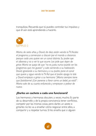 save the children




tranquilizas. Recuerda que tú puedes controlar tus impulsos y
que él aún está aprendiendo a hacerlo.




EJEMPLO 2

Marta, de siete años, y David, de diez, están viendo la TV. Acaba
el programa y comienzan a discutir por el mando a distancia
porque cada uno quiere ver un canal distinto. Su padre oye
el alboroto y va a ver lo que ocurre. Les pide que dejen de
gritar. Marta se queja de que “no es justo, nunca puedo ver los
programas que me gustan” y sale corriendo a su habitación.
David, ignorando a su hermana y a su padre, pone el canal
que quiere y sigue viendo la TV. Así que el padre apaga la tele
y David empieza a gritar a su hermana: “¡Marta siempre tiene
que fastidiarme! ¡Con ponerse a llorar como un bebé, ya está!”.
Marta sale de su cuarto enfurecida y empiezan a pelear de
nuevo.

¿Darles un cachete a cada uno funcionará?
Los hermanos y hermanas discuten, a veces, mucho. Es parte
de su desarrollo y de la propia convivencia tener conflictos,
competir por las mismas cosas, pero darles un azote o
gritarles no les va a enseñar cómo negociar entre ellos, a
compartir y a respetar turnos. Sí les enseña que si alguien




                                 48
 
