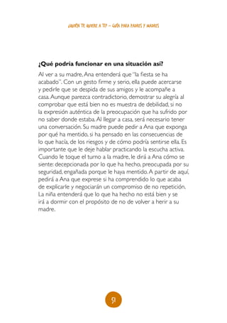 ¿quién te quiere a ti? - guía para padres y madres




¿Qué podría funcionar en una situación así?
Al ver a su madre, Ana entenderá que “la fiesta se ha
acabado”. Con un gesto firme y serio, ella puede acercarse
y pedirle que se despida de sus amigos y le acompañe a
casa. Aunque parezca contradictorio, demostrar su alegría al
comprobar que está bien no es muestra de debilidad, si no
la expresión auténtica de la preocupación que ha sufrido por
no saber donde estaba. Al llegar a casa, será necesario tener
una conversación. Su madre puede pedir a Ana que exponga
por qué ha mentido, si ha pensado en las consecuencias de
lo que hacía, de los riesgos y de cómo podría sentirse ella. Es
importante que le deje hablar practicando la escucha activa.
Cuando le toque el turno a la madre, le dirá a Ana cómo se
siente: decepcionada por lo que ha hecho, preocupada por su
seguridad, engañada porque le haya mentido. A partir de aquí,
pedirá a Ana que exprese si ha comprendido lo que acaba
de explicarle y negociarán un compromiso de no repetición.
La niña entenderá que lo que ha hecho no está bien y se
irá a dormir con el propósito de no de volver a herir a su
madre.




                                   51
 