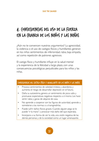 save the children




4. consecuencias del uso_de la fuerza
                                   _
en la crianza de los niños y LAS niñas
¿Aún no te convencen nuestros argumentos? La agresividad,
la violencia o el uso de castigos físicos y humillantes generan
en los niños sentimientos de inferioridad, rabia, baja empatía,
así como repetición de patrones agresivos.

El castigo físico y humillante influye en la salud mental
y la experiencia de la felicidad a largo plazo, con unas
consecuencias psicológicas perjudiciales para los niños y las
niñas.


                                                       _           _
Consecuencias del castigo físico y humillante en los niños y las niñas
•	   Provoca sentimientos de soledad, tristeza y abandono, y
     aumenta el riesgo de desarrollar depresión en el futuro.
•	   Daña su autoestima, genera un sentimiento de poca valía y
     promueve expectativas negativas respecto a sí mismo. Les hace
     sentir rabia y ganas de alejarse de casa.
•	   No aprende a cooperar con las figuras de autoridad, aprende a
     someterse a las normas o a transgredirlas.
•	   Puede sufrir daños físicos graves. Cuando alguien pega se le
     puede “ir la mano” y provocar más daño del que esperaba.
•	   Incorpora a su forma de ver la vida, una visión negativa de las
     demás personas y de la sociedad como un lugar amenazante.




                                   52
 