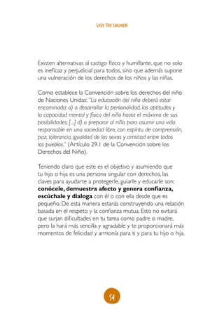 save the children




Existen alternativas al castigo físico y humillante, que no solo
es ineficaz y perjudicial para todos, sino que además supone
una vulneración de los derechos de los niños y las niñas.

Como establece la Convención sobre los derechos del niño
de Naciones Unidas: “La educación del niño deberá estar
encaminada: a) a desarrollar la personalidad, las aptitudes y
la capacidad mental y física del niño hasta el máximo de sus
posibilidades; [...] d) a preparar al niño para asumir una vida
responsable en una sociedad libre, con espíritu de comprensión,
paz, tolerancia, igualdad de los sexos y amistad entre todos
los pueblos.” (Artículo 29.1 de la Convención sobre los
Derechos del Niño).

Teniendo claro que este es el objetivo y asumiendo que
tu hijo o hija es una persona singular con derechos, las
claves para ayudarte a protegerle, guiarle y educarle son:
conócele, demuestra afecto y genera confianza,
escúchale y dialoga con él o con ella desde que es
pequeño. De esta manera estarás construyendo una relación
basada en el respeto y la confianza mutua. Esto no evitará
que surjan dificultades en tu tarea como padre o madre,
pero la hará más sencilla y agradable y te proporcionará más
momentos de felicidad y armonía para ti y para tu hijo o hija.




                                54
 