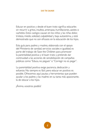 save the children




Educar en positivo y desde el buen trato significa educarles
sin recurrir a gritos, insultos, amenazas, humillaciones, azotes o
cachetes. Estos castigos causan en los niños y las niñas dolor,
tristeza, miedo, soledad, culpabilidad y baja autoestima, y está
demostrado que no son eficaces en la educación de los hijos.

Esta guía para padres y madres, elaborada con el apoyo
del Ministerio de sanidad, servicios sociales e igualdad, es
parte del trabajo de Save the Children para promover
la parentalidad positiva y el buen trato y pretende dar
continuidad a las acciones de sensibilización de campañas
públicas como “Educa, no pegues” o “Corregir no es pegar”.

La parentalidad positiva exige paciencia, dedicación y
esfuerzo. No siempre es fácil, pero educar en positivo es
posible. Ofrecemos aquí pautas y herramientas que pueden
ayudar a los padres y las madres en su tarea más apasionante,
la de educar a los hijos.

¡Ánimo, vosotros podéis!




                                 6
 