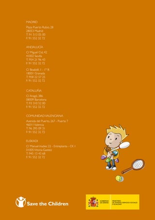 save the children
Madrid
Plaza Puerto Rubio, 28
28053 Madrid
T: 91 513 05 00
F: 91 552 32 72

ANDALUCÍA
C/ Miguel Cid, 42
41002 Sevilla
T: 954 21 96 43
F: 91 552 32 72

C/ Boabdil, 1 - 1º B
18001 Granada
T: 958 22 57 25
F: 91 552 32 72


CATALUÑA
C/ Aragó, 386
08009 Barcelona
T: 93 310 52 00
F: 91 552 32 72

COMUNIDAD VALENCIANA
Avenida del Puerto, 267 - Puerta 7
46011 Valencia
T: 96 395 09 31
F: 91 552 32 72

EUSKADI
C/ Manuel Iradier, 22 - Entreplanta - Of. 1
01005 Vitoria-Gasteiz
T: 945 13 43 68
F: 91 552 32 72




                                              60
 
