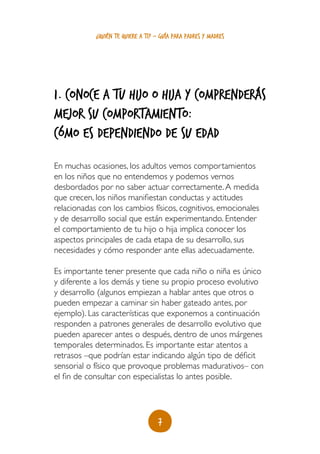 ¿quién te quiere a ti? - guía para padres y madres




1. Conoce a tu hijo o hija y comprenderás
mejor su comportamiento:
cómo es dependiendo de su edaD
En muchas ocasiones, los adultos vemos comportamientos
en los niños que no entendemos y podemos vernos
desbordados por no saber actuar correctamente. A medida
que crecen, los niños manifiestan conductas y actitudes
relacionadas con los cambios físicos, cognitivos, emocionales
y de desarrollo social que están experimentando. Entender
el comportamiento de tu hijo o hija implica conocer los
aspectos principales de cada etapa de su desarrollo, sus
necesidades y cómo responder ante ellas adecuadamente.

Es importante tener presente que cada niño o niña es único
y diferente a los demás y tiene su propio proceso evolutivo
y desarrollo (algunos empiezan a hablar antes que otros o
pueden empezar a caminar sin haber gateado antes, por
ejemplo). Las características que exponemos a continuación
responden a patrones generales de desarrollo evolutivo que
pueden aparecer antes o después, dentro de unos márgenes
temporales determinados. Es importante estar atentos a
retrasos –que podrían estar indicando algún tipo de déficit
sensorial o físico que provoque problemas madurativos– con
el fin de consultar con especialistas lo antes posible.




                                    7
 
