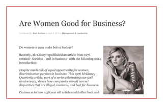 Are Women Good for Business?
Contributed by Mark Ashton on April 4, 2015 in Management & Leadership
Do women or men make better leaders?
Recently, McKinsey republished an article from 1976
entitled ‘ Sex bias – still in business ’ with the following 2014
introduction:
Despite much talk of equal opportunity for women,
discrimination persists in business. This 1976 McKinsey
Quarterly article, part of a series celebrating our 50th
anniversary, shows how companies should correct
disparities that are illegal, immoral, and bad for business.
Curious as to how a 38 year old article could offer fresh and
 