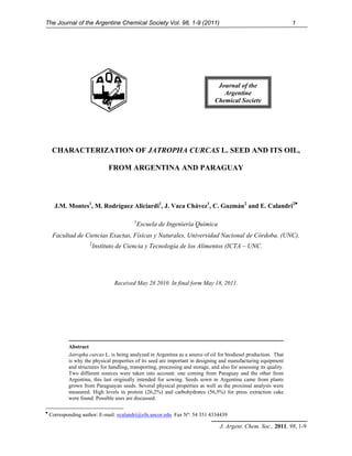 The Journal of the Argentine Chemical Society Vol. 98, 1-9 (2011)                                                    1




                                                                                  Journal of the
                                                                                    Argentine
                                                                                 Chemical Society




     CHARACTERIZATION OF JATROPHA CURCAS L. SEED AND ITS OIL,

                                FROM ARGENTINA AND PARAGUAY



      J.M. Montes1, M. Rodríguez Aliciardi1, J. Vaca Chávez1, C. Guzmán2 and E. Calandri2♥

                                           1
                                               Escuela de Ingeniería Química
     Facultad de Ciencias Exactas, Físicas y Naturales, Universidad Nacional de Córdoba. (UNC).
                      2
                          Instituto de Ciencia y Tecnología de los Alimentos (ICTA – UNC.




                                  Received May 28 2010. In final form May 18, 2011.




            Abstract
            Jatropha curcas L. is being analyzed in Argentina as a source of oil for biodiesel production. That
            is why the physical properties of its seed are important in designing and manufacturing equipment
            and structures for handling, transporting, processing and storage, and also for assessing its quality.
            Two different sources were taken into account: one coming from Paraguay and the other from
            Argentina, this last originally intended for sowing. Seeds sown in Argentina came from plants
            grown from Paraguayan seeds. Several physical properties as well as the proximal analysis were
            measured. High levels in protein (26,2%) and carbohydrates (56,5%) for press extraction cake
            were found. Possible uses are discussed.

♥
    Corresponding author: E-mail: ecalandri@efn.uncor.edu Fax Nº: 54 351 4334439

                                                                                   J. Argent. Chem. Soc., 2011, 98, 1-9
 