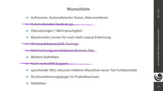 10
Jan
Vonde
&
Ste
ff
en
Hankiewicz,
intranda
GmbH
09.11.2021
๏ Aufräumen, Automa
ti
siertes Testen, Dokumen
ti
eren


๏ Automa
ti
siertes Goobi-to-go


๏ Übersetzungen / Mehrsprachigkeit


๏ Maschinelles Lernen für noch mehr Layout-Erkennung


๏ Weitere Arbeit an OCR-Trainings


๏ Unterstützung von mehreren Browser-Tabs


๏ Weitere Sta
ti
s
ti
ken


๏ Noch mehr AWS-Support


๏ sprechende URLs inklusive mi
tt
lerer-Mausklick-neuer-Tab Funk
ti
onalität


๏ Strukturerkennungsplugin im Produk
ti
veinsatz


๏ Sta
ti
s
ti
ken
Wunschliste
 