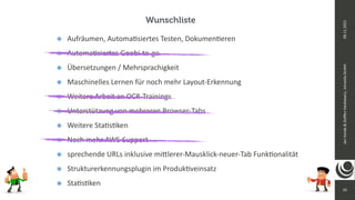 10
Jan
Vonde
&
Ste
ff
en
Hankiewicz,
intranda
GmbH
09.11.2021
๏ Aufräumen, Automa
ti
siertes Testen, Dokumen
ti
eren


๏ Automa
ti
siertes Goobi-to-go


๏ Übersetzungen / Mehrsprachigkeit


๏ Maschinelles Lernen für noch mehr Layout-Erkennung


๏ Weitere Arbeit an OCR-Trainings


๏ Unterstützung von mehreren Browser-Tabs


๏ Weitere Sta
ti
s
ti
ken


๏ Noch mehr AWS-Support


๏ sprechende URLs inklusive mi
tt
lerer-Mausklick-neuer-Tab Funk
ti
onalität


๏ Strukturerkennungsplugin im Produk
ti
veinsatz


๏ Sta
ti
s
ti
ken
Wunschliste
 