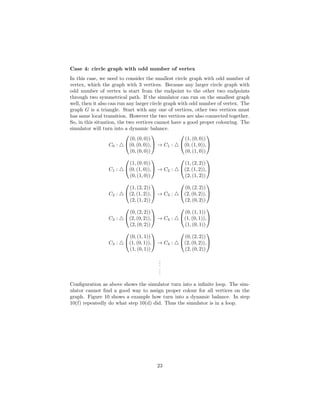Case 4: circle graph with odd number of vertex
In this case, we need to consider the smallest circle graph with odd number of
vertex, which the graph with 3 vertices. Because any larger circle graph with
odd number of vertex is start from the endpoint to the other two endpoints
through two symmetrical path. If the simulator can run on the smallest graph
well, then it also can run any larger circle graph with odd number of vertex. The
graph G is a triangle. Start with any one of vertices, other two vertices must
has same local transition. However the two vertices are also connected together.
So, in this situation, the two vertices cannot have a good proper colouring. The
simulator will turn into a dynamic balance.
C0 :


(0, (0, 0))
(0, (0, 0)),
(0, (0, 0))

 → C1 :


(1, (0, 0))
(0, (1, 0)),
(0, (1, 0))


C1 :


(1, (0, 0))
(0, (1, 0)),
(0, (1, 0))

 → C2 :


(1, (2, 2))
(2, (1, 2)),
(2, (1, 2))


C2 :


(1, (2, 2))
(2, (1, 2)),
(2, (1, 2))

 → C3 :


(0, (2, 2))
(2, (0, 2)),
(2, (0, 2))


C3 :


(0, (2, 2))
(2, (0, 2)),
(2, (0, 2))

 → C4 :


(0, (1, 1))
(1, (0, 1)),
(1, (0, 1))


C3 :


(0, (1, 1))
(1, (0, 1)),
(1, (0, 1))

 → C4 :


(0, (2, 2))
(2, (0, 2)),
(2, (0, 2))


...
...
Conﬁguration as above shows the simulator turn into a inﬁnite loop. The sim-
ulator cannot ﬁnd a good way to assign proper colour for all vertices on the
graph. Figure 10 shows a example how turn into a dynamic balance. In step
10(f) repeatedly do what step 10(d) did. Thus the simulator is in a loop.
23
 