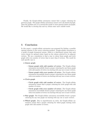 Finally, the Graph-cellular automaton cannot ﬁnd a proper colouring for
peterson graph. The graph-cellular automaton cannot cover all classed of graph.
Thus the problem new is to extend this model to more general classes of graphs.
We would like to develop this and try obtain some more reliable result.
5 Conclusion
In this report, a graph-cellular automaton was proposed for ﬁnding a possible
optimal solution to the vertex colouring problem. Graph-cellular automaton is
a model of graph dynamical system, which is a distributed system that each
vertex choose its optimal colour based on the colours selected by its adjacent
vertices. We use a simulation to ﬁnd a way to colour linear graph and circle
graph with even number of vertex that is more than 2 vertices. The result for
each speciﬁc case is:
• Linear graph
– Linear graph with odd number of vertex: The Graph-cellular
automaton successfully found a proper colouring for any linear graph
with odd number of vertex via starting with any one or more vertices.
– Linear graph with even number of vertex: The Graph-cellular
automaton successfully found a proper colouring for any linear graph
with even number of vertex via starting with any one or more vertices.
• Circle graph
– Circle graph with odd number of vertex: The Graph-cellular
automaton cannot ﬁnd a proper colouring for circle graph with odd
number of vertex.
– Circle graph with even number of vertex: The Graph-cellular
automaton successfully found a proper colouring for any linear graph
with even number of vertex via starting with any one or more vertices.
• Star graph: The Graph-cellular automaton successfully found a proper
colouring for any star graph via starting with any one or more vertices.
• Wheel graph: Due to imperfectness on circle, the Graph-cellular au-
tomaton cannot ﬁnd a proper colouring for wheel graph existing circle
graph with odd number of vertex.
33
 