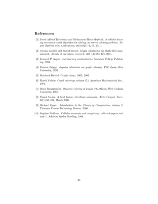 References
[1] Javad Akbari Torkestani and Mohammad Reza Meybodi. A cellular learn-
ing automata-based algorithm for solving the vertex coloring problem. Ex-
pert Systems with Applications, 38(8):9237–9247, 2011.
[2] Nicolas Barnier and Pascal Brisset. Graph coloring for air traﬃc ﬂow man-
agement. Annals of operations research, 130(1-4):163–178, 2004.
[3] Kenneth P Bogart. Introductory combinatorics. Saunders College Publish-
ing, 1989.
[4] Preston Briggs. Register allocation via graph coloring. PhD thesis, Rice
University, 1992.
[5] Reinhard Diestel. Graph theory. 2005, 2005.
[6] Marek Kubale. Graph colorings, volume 352. American Mathematical Soc.,
2004.
[7] Bruce Montgomery. Dynamic coloring of graphs. PhD thesis, West Virginia
University, 2001.
[8] Palash Sarkar. A brief history of cellular automata. ACM Comput. Surv.,
32(1):80–107, March 2000.
[9] Michael Sipser. Introduction to the Theory of Computation, volume 2.
Thomson Course Technology Boston, 2006.
[10] Stephen Wolfram. Cellular automata and complexity: collected papers, vol-
ume 1. Addison-Wesley Reading, 1994.
35
 