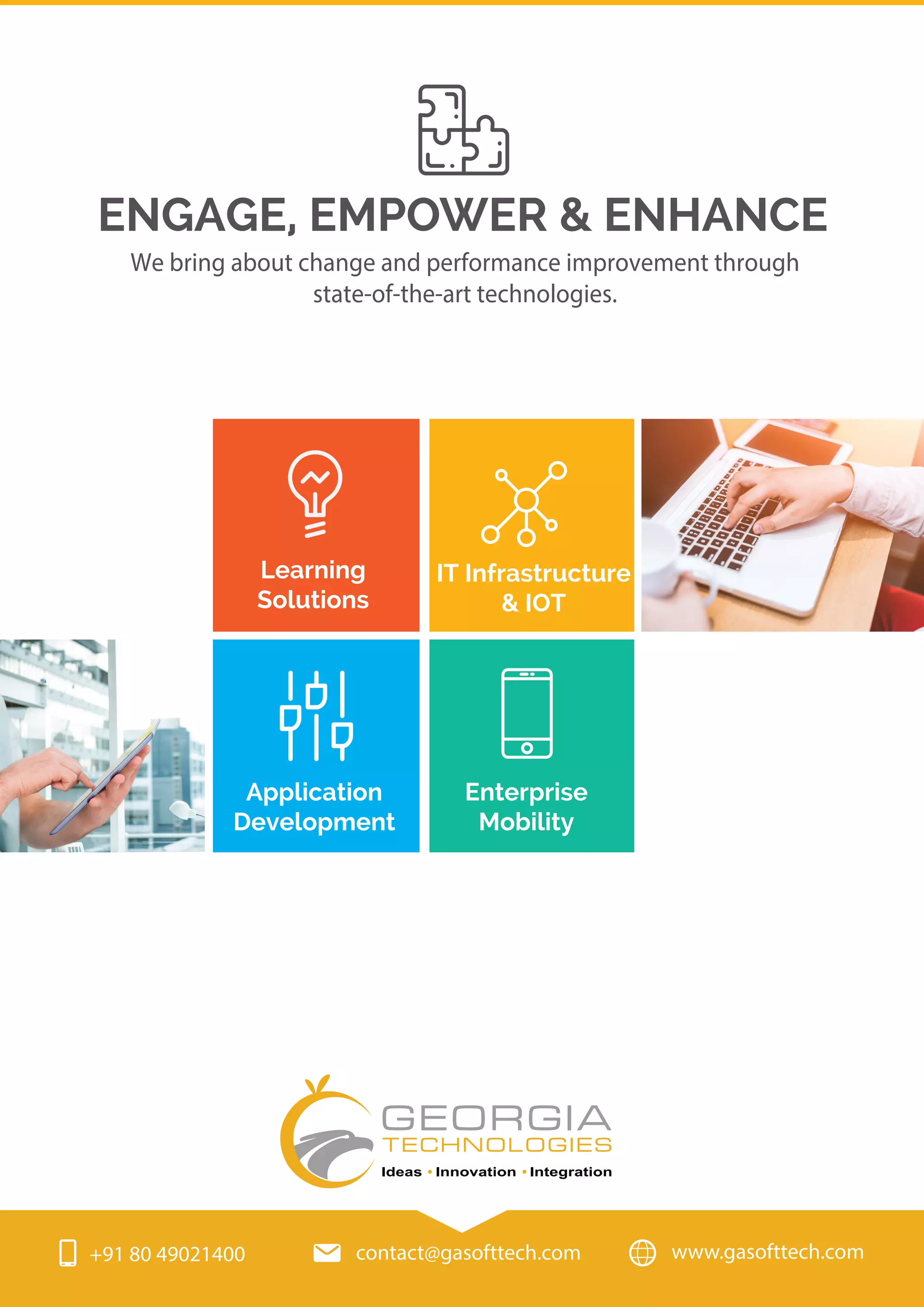 We bring about change and performance improvement through
state-of-the-art technologies.
ENGAGE, EMPOWER & ENHANCE
Learning
Solutions
Application
Development
IT Infrastructure
& IOT
Enterprise
Mobility
www.gasofttech.com+91 80 49021400 contact@gasofttech.com
GEORGIA
Ideas Innovation Integration
TECHNOLOGIES
 