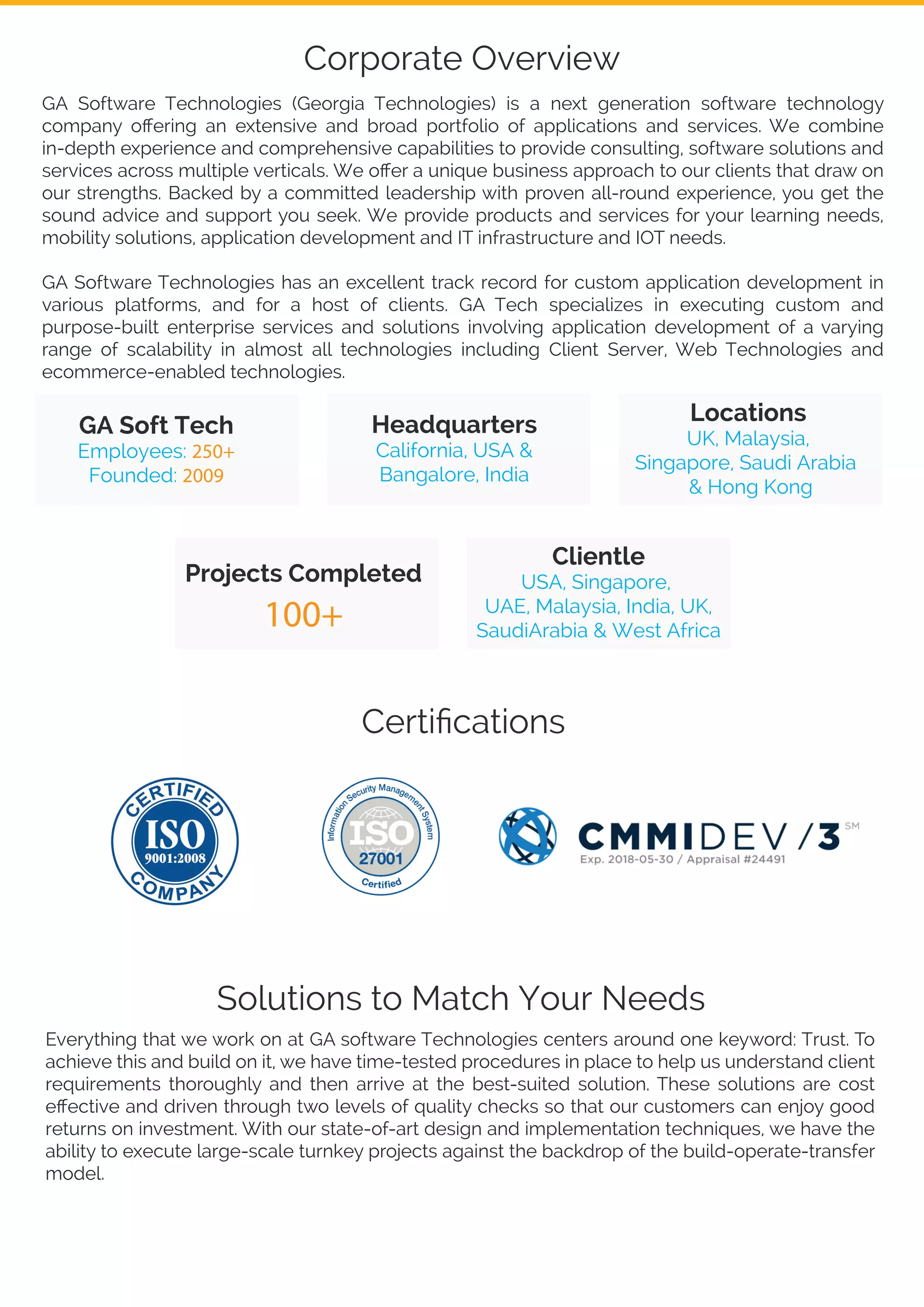 GA Software Technologies (Georgia Technologies) is a next generation software technology
company oﬀering an extensive and broad portfolio of applications and services. We combine
in-depth experience and comprehensive capabilities to provide consulting, software solutions and
services across multiple verticals. We oﬀer a unique business approach to our clients that draw on
our strengths. Backed by a committed leadership with proven all-round experience, you get the
sound advice and support you seek. We provide products and services for your learning needs,
mobility solutions, application development and IT infrastructure and IOT needs.
GA Software Technologies has an excellent track record for custom application development in
various platforms, and for a host of clients. GA Tech specializes in executing custom and
purpose-built enterprise services and solutions involving application development of a varying
range of scalability in almost all technologies including Client Server, Web Technologies and
ecommerce-enabled technologies.
GA Soft Tech
Employees: 250+
Founded: 2009
Projects Completed
100+
Clientle
USA, Singapore,
UAE, Malaysia, India, UK,
SaudiArabia & West Africa
Headquarters
California, USA &
Bangalore, India
Locations
UK, Malaysia,
Singapore, Saudi Arabia
& Hong Kong
Solutions to Match Your Needs
Everything that we work on at GA software Technologies centers around one keyword: Trust. To
achieve this and build on it, we have time-tested procedures in place to help us understand client
requirements thoroughly and then arrive at the best-suited solution. These solutions are cost
eﬀective and driven through two levels of quality checks so that our customers can enjoy good
returns on investment. With our state-of-art design and implementation techniques, we have the
ability to execute large-scale turnkey projects against the backdrop of the build-operate-transfer
model.
Corporate Overview
Certiﬁcations
 