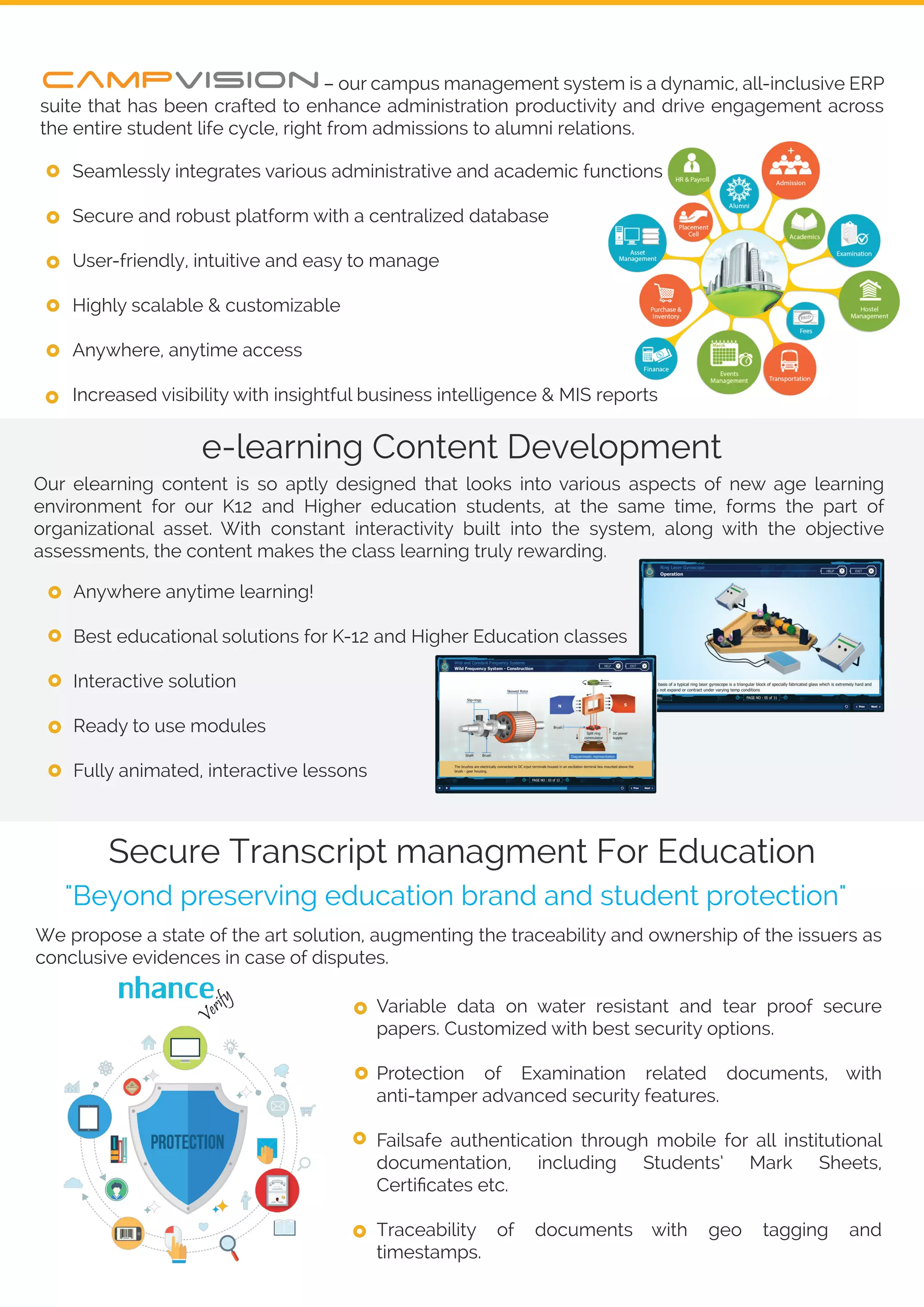 Secure Transcript managment For Education
Variable data on water resistant and tear proof secure
papers. Customized with best security options.
Protection of Examination related documents, with
anti-tamper advanced security features.
Failsafe authentication through mobile for all institutional
documentation, including Students’ Mark Sheets,
Certiﬁcates etc.
Traceability of documents with geo tagging and
timestamps.
Our elearning content is so aptly designed that looks into various aspects of new age learning
environment for our K12 and Higher education students, at the same time, forms the part of
organizational asset. With constant interactivity built into the system, along with the objective
assessments, the content makes the class learning truly rewarding.
e-learning Content Development
nhance
Anywhere anytime learning!
Best educational solutions for K-12 and Higher Education classes
Interactive solution
Ready to use modules
Fully animated, interactive lessons
We propose a state of the art solution, augmenting the traceability and ownership of the issuers as
conclusive evidences in case of disputes.
"Beyond preserving education brand and student protection"
Verify
– our campus management system is a dynamic, all-inclusive ERP
suite that has been crafted to enhance administration productivity and drive engagement across
the entire student life cycle, right from admissions to alumni relations.
Seamlessly integrates various administrative and academic functions
Secure and robust platform with a centralized database
User-friendly, intuitive and easy to manage
Highly scalable & customizable
Anywhere, anytime access
Increased visibility with insightful business intelligence & MIS reports
 