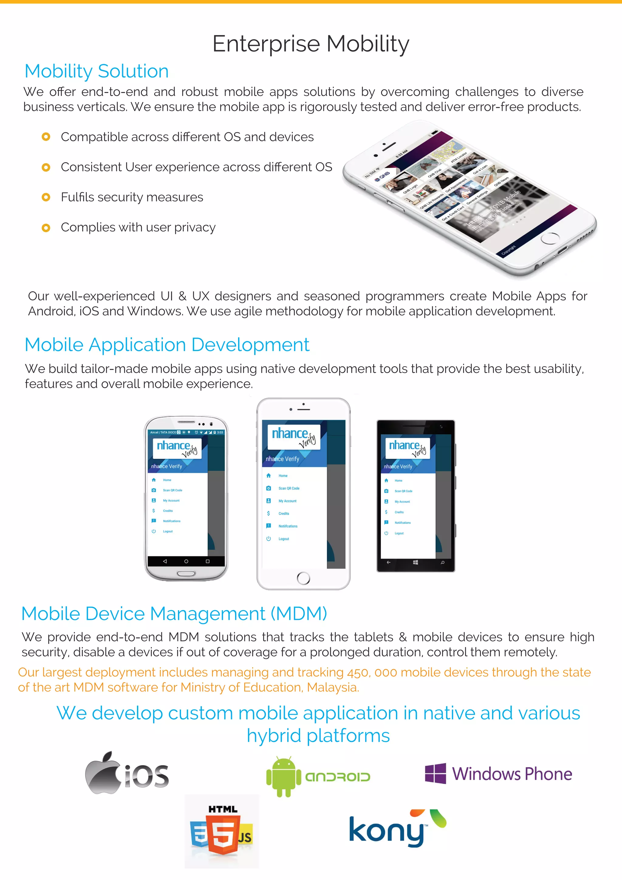 Enterprise Mobility
We oﬀer end-to-end and robust mobile apps solutions by overcoming challenges to diverse
business verticals. We ensure the mobile app is rigorously tested and deliver error-free products.
Compatible across diﬀerent OS and devices
Consistent User experience across diﬀerent OS
Fulﬁls security measures
Complies with user privacy
Our well-experienced UI & UX designers and seasoned programmers create Mobile Apps for
Android, iOS and Windows. We use agile methodology for mobile application development.
Mobility Solution
We build tailor-made mobile apps using native development tools that provide the best usability,
features and overall mobile experience.
Mobile Application Development
Mobile Device Management (MDM)
We provide end-to-end MDM solutions that tracks the tablets & mobile devices to ensure high
security, disable a devices if out of coverage for a prolonged duration, control them remotely.
Our largest deployment includes managing and tracking 450, 000 mobile devices through the state
of the art MDM software for Ministry of Education, Malaysia.
We develop custom mobile application in native and various
hybrid platforms
 