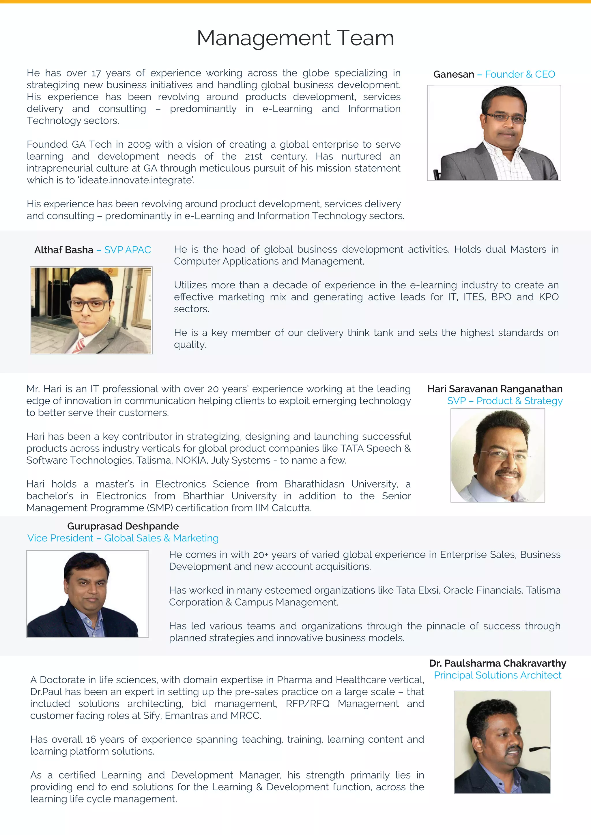 Management Team
He has over 17 years of experience working across the globe specializing in
strategizing new business initiatives and handling global business development.
His experience has been revolving around products development, services
delivery and consulting – predominantly in e-Learning and Information
Technology sectors.
Founded GA Tech in 2009 with a vision of creating a global enterprise to serve
learning and development needs of the 21st century. Has nurtured an
intrapreneurial culture at GA through meticulous pursuit of his mission statement
which is to ‘ideate.innovate.integrate’.
His experience has been revolving around product development, services delivery
and consulting – predominantly in e-Learning and Information Technology sectors.
He is the head of global business development activities. Holds dual Masters in
Computer Applications and Management.
Utilizes more than a decade of experience in the e-learning industry to create an
eﬀective marketing mix and generating active leads for IT, ITES, BPO and KPO
sectors.
He is a key member of our delivery think tank and sets the highest standards on
quality.
He comes in with 20+ years of varied global experience in Enterprise Sales, Business
Development and new account acquisitions.
Has worked in many esteemed organizations like Tata Elxsi, Oracle Financials, Talisma
Corporation & Campus Management.
Has led various teams and organizations through the pinnacle of success through
planned strategies and innovative business models.
Mr. Hari is an IT professional with over 20 years’ experience working at the leading
edge of innovation in communication helping clients to exploit emerging technology
to better serve their customers.
Hari has been a key contributor in strategizing, designing and launching successful
products across industry verticals for global product companies like TATA Speech &
Software Technologies, Talisma, NOKIA, July Systems - to name a few.
Hari holds a master's in Electronics Science from Bharathidasn University, a
bachelor's in Electronics from Bharthiar University in addition to the Senior
Management Programme (SMP) certiﬁcation from IIM Calcutta.
A Doctorate in life sciences, with domain expertise in Pharma and Healthcare vertical,
Dr.Paul has been an expert in setting up the pre-sales practice on a large scale – that
included solutions architecting, bid management, RFP/RFQ Management and
customer facing roles at Sify, Emantras and MRCC.
Has overall 16 years of experience spanning teaching, training, learning content and
learning platform solutions.
As a certiﬁed Learning and Development Manager, his strength primarily lies in
providing end to end solutions for the Learning & Development function, across the
learning life cycle management.
Ganesan – Founder & CEO
Althaf Basha – SVP APAC
Hari Saravanan Ranganathan
SVP – Product & Strategy
Guruprasad Deshpande
Vice President – Global Sales & Marketing
Dr. Paulsharma Chakravarthy
Principal Solutions Architect
 