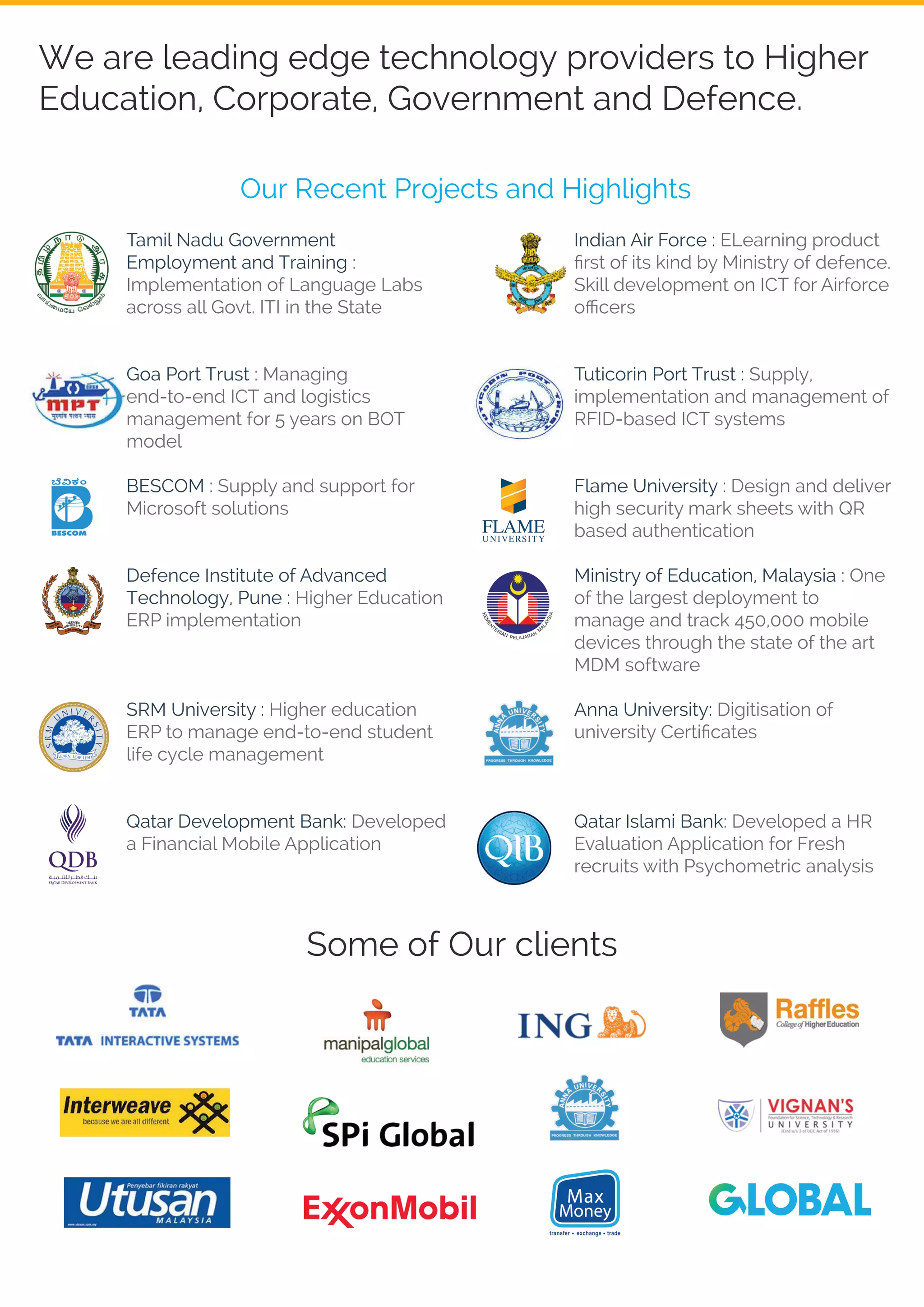 We are leading edge technology providers to Higher
Education, Corporate, Government and Defence.
Tamil Nadu Government
Employment and Training :
Implementation of Language Labs
across all Govt. ITI in the State
Goa Port Trust : Managing
end-to-end ICT and logistics
management for 5 years on BOT
model
BESCOM : Supply and support for
Microsoft solutions
Defence Institute of Advanced
Technology, Pune : Higher Education
ERP implementation
SRM University : Higher education
ERP to manage end-to-end student
life cycle management
Qatar Development Bank: Developed
a Financial Mobile Application
Indian Air Force : ELearning product
ﬁrst of its kind by Ministry of defence.
Skill development on ICT for Airforce
oﬃcers
Tuticorin Port Trust : Supply,
implementation and management of
RFID-based ICT systems
Flame University : Design and deliver
high security mark sheets with QR
based authentication
Ministry of Education, Malaysia : One
of the largest deployment to
manage and track 450,000 mobile
devices through the state of the art
MDM software
Anna University: Digitisation of
university Certiﬁcates
Qatar Islami Bank: Developed a HR
Evaluation Application for Fresh
recruits with Psychometric analysis
Our Recent Projects and Highlights
Some of Our clients
 