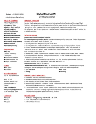 Contact: (+91)88009-80348 DIVYAM MAHAJAN
mahajandivyam@gmail.com Civil Professional
AREAS OF EXPERTISE PERSONAL SUMMARY
● Quan ty Es ma on Seeking challenging assignments to work in Estimation/Costing/Tendering/Planning of Civil
● Analysis of Rate Structure with growth-oriented organization offering opportunities for professional development
● Balance Work Analysis where I can utilize my expertise to contribute towards organizational objectives.
● Tendering Work Myself enjoys and thrives working in a quality focused environment and is currently looking for
● RA Bill Veriﬁca ons a suitable position.
● Change of Scope
● Client Correspondences WORK EXPERIENCE
● Claims for Extra Items Campus Placement (June'15 to Present)
● Scru ny of Tenders Era Infra Engineering Limited, Noida as an Assistant Engineer (Contracts & Tender Department
● Qouta ons from Vendors Posted at Head Office in Sec-62, Noida, UP)
● MIS of Tenders ● Quan ty Es ma on of Highway Projects on EPC Basis.
● Value Engineering ● Quan ty Es ma on and Periodic Revision as per Latest Drawings of ongoing highway projects.
● Balance Work Analysis from RA Bills for Audi ng of Highway Project "DHPL from Haridwar to
PROFESSIONAL Dehradune on NH-58 & NH-72", "HHPL from Muzaffar nagar to Haridwar on NH-58" and "BHPL
B.E (Civil) from Bareilly to Sitapur on NH-24"
Chitkara University ● Iden ﬁca on, Cos ng & Submission of Change of Scope for Highway Projects (DHPL, HHPL & BHPL)
Chandigarh ● Quan ty Es ma on of Tunnel, Underground Sta ons, Cut & Cover and NATM for DMRC Delhi
● Innova on and Flair Project (CC-07) under Phase III
● Communica on Skill ● Tender Scru ny from its Tender Docs like NIT, RFPs, GCC, SCC, Technical Speciﬁca on & Schedules
● Target Orientated for Metro project by MEGA, IOCL Haldia, AIIMS Delhi, AAI Calicut Etc.
Industrial Training (Jan'15 to June'15)
IT SKILL "Homestead Infrastructure Pvt. Ltd." At Michael Schumacher World Tower Project, Gurgaon.
● MS Oﬃce During this tenure I had gone through several wings of projects as mentioned below:-
● AutoCAD ● Site execu on ● QA & QC
● Billing ● Planning
PERSONAL DETAILS
S/o Sh. Rajesh Mahajan KEY SKILLS AND COMPETENCIES
● Competent and result-oriented professional.
H.No. 6/750 ● Experience of negotiation till successful conclusion.
Mohalla Nangal Kotli ● Able to inspire site staff to keep ahead of the competition.
Gurdaspur-143521 ● Demonstrated strengths in Estimation, Costing, Tendering, Planning, Value Engineering, drawing
Punjab analysis and taking qoutations from vendors.
(+91) 88009-80348 ● A strong team leader, training, guiding and motivating teams towards maximum productivity with
mahajandivyam@gmail.com exceptional consensus building, negotiation and interpersonal skills, analytical mind &
DOB: March 18, 1993 comprehensive problem detection/ solving abilities.
LANGUAGE QUALIFICATION
● English ● Bachelour of Engineering in Civil with 7.35 CGPA
● Hindi ● 10+2 in Non-Medical with 1st Division
● Punjabi ● 10th with 1st Division
 
