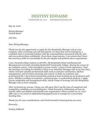 DESTINY EDDAIMI
CHARLESTOWN, MA, 02129 EDDAIMIDESTINY@GMAIL.COM
Sep 03, 2016
Hiring Manager
United States
Job ID#:
Dear Hiring Manager,
Thank you for the opportunity to apply for the Hospitality Manager role at your
company. After reviewing your job description, it’s clear that you’re looking for a
candidate that is extremely familiar with the responsibilities associated with the role,
and can perform them confidently. Given these requirements, I am certain that I have
the necessary skills to successfully do the job adeptly and perform above expectations.
I am a focused college student (3.08 GPA, AS Hospitality Hotel and Restaurant
Management) currently attending Bunkerhill Community College. During the course of
my academic career, I also managed to accrue nearly 7 years of work experience. I had
the privilege of working for Domino's Pizza in an Assistant Manager role in my free time,
where I learned valuable professional skills such as customer satisfaction, kitchen
management, and inventory planning and control. In both my academic and
professional life, I have been consistently praised as hard-working by my professors and
peers. Whether working on academic, extracurricular, or professional projects, I apply
proven leadership and management skills, which I hope to leverage into the Hospitality
Manager role at your company.
After reviewing my resume, I hope you will agree that I am the type of competent and
competitive candidate you are looking for. I look forward to elaborating on how my
specific skills and abilities will benefit your organization. Please contact me at 1-617-
388-7421 or via email at eddaimidestiny@gmail.com to arrange for a convenient
meeting time.
Thank you for your consideration, and I look forward to hearing from you soon.
Sincerely,
Destiny Eddaimi
 