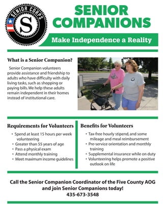 What is a Senior Companion?
Senior Companion volunteers
provide assistance and friendship to
adults who have difficulty with daily
living tasks,such as shopping or
paying bills.We help these adults
remain independent in their homes
instead of institutional care.
Requirements for Volunteers
• Spend at least 15 hours per week
volunteering
• Greater than 55 years of age
• Pass a physical exam
• Attend monthly training
• Meet maximum income guidelines
Benefits for Volunteers
• Tax-free hourly stipend,and some
mileage and meal reimbursement
• Pre-service orientation and monthly
training
• Supplemental insurance while on duty
• Volunteering helps promote a positive
outlook on life
Call the Senior Companion Coordinator of the Five County AOG
and join Senior Companions today!
435-673-3548
 
