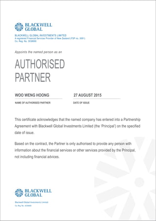 BLACKWELL GLOBAL INVESTMENTS LIMITED
A registered Financial Services Provider of New Zealand (FSP no. 3061)
Co. Reg. No. 3038690
Appoints the named person as an
AUTHORISED
PARTNER
NAME OF AUTHORISED PARTNER
WOO WENG HOONG 27 AUGUST 2015
DATE OF ISSUE
This certificate acknowledges that the named company has entered into a Partnership
Agreement with Blackwell Global Investments Limited (the ‘Principal’) on the specified
date of issue.
Based on the contract, the Partner is only authorised to provide any person with
information about the financial services or other services provided by the Principal,
not including financial advices.
BLACKWELL
GLOBAL
Blackwell Global Investments Limited
Co. Reg. No: 3038690
 