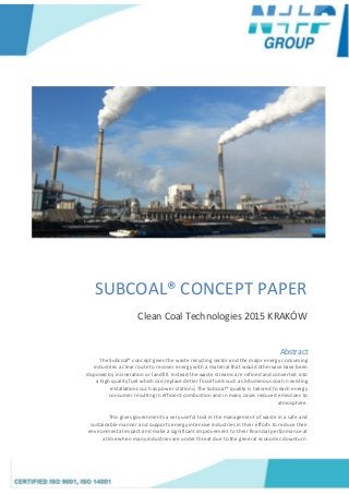 SUBCOAL® CONCEPT PAPER
Clean Coal Technologies 2015 KRAKÓW
Abstract
The Subcoal® concept gives the waste recycling sector and the major energy consuming
industries a clear route to recover energy with a material that would otherwise have been
disposed by incineration or landfill. Instead the waste streams are refined and converted into
a high quality fuel which can replace dirtier fossil fuels such as bituminous coal in existing
installations such as power stations. The Subcoal® quality is tailored to each energy
consumer resulting in efficient combustion and in many cases reduced emissions to
atmosphere.
This gives governments a very useful tool in the management of waste in a safe and
sustainable manner and supports energy intensive industries in their efforts to reduce their
environmental impact and make a significant improvement to their financial performance at
a time when many industries are under threat due to the general economic downturn.
 