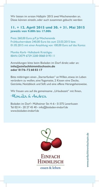 Wir bieten im ersten Halbjahr 2015 zwei Wochenenden an.
Diese können einzeln, oder auch zusammen gebucht werden:
11. + 12. April 2015 und 30. + 31. Mai 2015
jeweils von 9.00h bis 17.00h
Preis: 260,00 Euro p.P. je Wochenende
Frühbucherrabatt 240,00 Euro bis zum 23.03.2015 bzw.
01.05.2015 mit einer Anzahlung von 100,00 Euro auf das Konto:
Monika Korb •Volksbank Kraichgau
IBAN: DE79 6729 2200 0068 0193 11
Anmeldungen bitte beim Bioladen im Dorf direkt oder an:
info@einfachhimmlischsein.de
oder 0176-72 60 83 17
Bitte mitbringen: einen „Starterfunken“ anWillen, etwas im Leben
verändern zu wollen, eineYogamatte, 2 Kissen eine Decke,
Getränke, Notizblock und Stift und eine offene Herangehensweise.
Wir freuen uns auf die gemeinsame „Urlaubszeit“ mit Ihnen,
Monika & Andrea
Bioladen im Dorf • Mülheimer Str. 4–6 • 51375 Leverkusen
Tel 0214 - 20 27 45 40 • info@bioladen-imdorf.de
www.bioladen-imdorf.de
www.einfachhimmlischsein.de
 