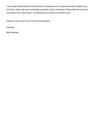 I am hereby looking forward to discuss how my education and my experience will be helpful to you.
And also I would start work immediately according to your confirmation. Please feel free to contact
me at every time, every minute. I do waiting for the chance to prove that to you.
Thank you very much for your time and consideration.
Sincerely,
Mey Samnang
 