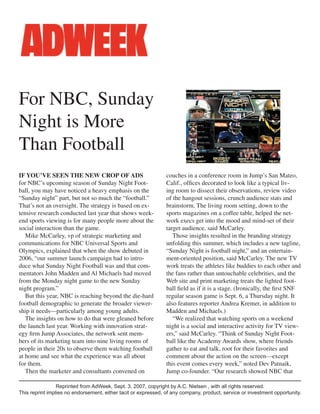 IF YOU’VE SEEN THE NEW CROP OF ADS
for NBC’s upcoming season of Sunday Night Foot-
ball, you may have noticed a heavy emphasis on the
“Sunday night” part, but not so much the “football.”
That’s not an oversight. The strategy is based on ex-
tensive research conducted last year that shows week-
end sports viewing is for many people more about the
social interaction than the game.
Mike McCarley, vp of strategic marketing and
communications for NBC Universal Sports and
Olympics, explained that when the show debuted in
2006, “our summer launch campaign had to intro-
duce what Sunday Night Football was and that com-
mentators John Madden and Al Michaels had moved
from the Monday night game to the new Sunday
night program.”
But this year, NBC is reaching beyond the die-hard
football demographic to generate the broader viewer-
ship it needs—particularly among young adults.
The insights on how to do that were gleaned before
the launch last year. Working with innovation strat-
egy ﬁrm Jump Associates, the network sent mem-
bers of its marketing team into nine living rooms of
people in their 20s to observe them watching football
at home and see what the experience was all about
for them.
Then the marketer and consultants convened on
couches in a conference room in Jump’s San Mateo,
Calif., ofﬁces decorated to look like a typical liv-
ing room to dissect their observations, review video
of the hangout sessions, crunch audience stats and
brainstorm. The living room setting, down to the
sports magazines on a coffee table, helped the net-
work execs get into the mood and mind-set of their
target audience, said McCarley.
Those insights resulted in the branding strategy
unfolding this summer, which includes a new tagline,
“Sunday Night is football night,” and an entertain-
ment-oriented position, said McCarley. The new TV
work treats the athletes like buddies to each other and
the fans rather than untouchable celebrities, and the
Web site and print marketing treats the lighted foot-
ball ﬁeld as if it is a stage. (Ironically, the ﬁrst SNF
regular season game is Sept. 6, a Thursday night. It
also features reporter Andrea Kremer, in addition to
Madden and Michaels.)
“We realized that watching sports on a weekend
night is a social and interactive activity for TV view-
ers,” said McCarley. “Think of Sunday Night Foot-
ball like the Academy Awards show, where friends
gather to eat and talk, root for their favorites and
comment about the action on the screen—except
this event comes every week,” noted Dev Patnaik,
Jump co-founder. “Our research showed NBC that
For NBC, Sunday
Night is More
Than Football
Reprinted from AdWeek, Sept. 3, 2007, copyright by A.C. Nielsen , with all rights reserved.
This reprint implies no endorsement, either tacit or expressed, of any company, product, service or investment opportunity.
 