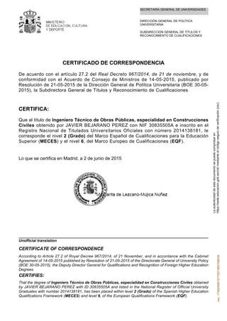SECRETARÍA GENERAL DE UNIVERSIDADES
DIRECCIÓN GENERAL DE POLÍTICA
UNIVERSITARIA
SUBDIRECCIÓN GENERAL DE TÍTULOS Y
RECONOCIMIENTO DE CUALIFICACIONES
CERTIFICADO DE CORRESPONDENCIA
De acuerdo con el artículo 27.2 del Real Decreto 967/2014, de 21 de noviembre, y de
conformidad con el Acuerdo de Consejo de Ministros de 14-05-2015, publicado por
Resolución de 21-05-2015 de la Dirección General de Política Universitaria (BOE 30-05-
2015), la Subdirectora General de Títulos y Reconocimiento de Cualificaciones
CERTIFICA:
Que al título de Ingeniero Técnico de Obras Públicas, especialidad en Construcciones
Civiles obtenido por JAVIER BEJARANO PEREZ con NIF 30835505A e inscrito en el
Registro Nacional de Titulados Universitarios Oficiales con número 2014138181, le
corresponde el nivel 2 (Grado) del Marco Español de Cualificaciones para la Educación
Superior (MECES) y el nivel 6, del Marco Europeo de Cualificaciones (EQF).
Lo que se certifica en Madrid, a 2 de junio de 2015
That the degree of Ingeniero Técnico de Obras Públicas, especialidad en Construcciones Civiles obtained
by JAVIER BEJARANO PEREZ with ID 30835505A and listed in the National Register of Official University
Graduates with number 2014138181, has been placed within level 2 (Grado) of the Spanish Higher Education
Qualifications Framework (MECES) and level 6, of the European Qualifications Framework (EQF).
CERTIFIES:
According to Article 27.2 of Royal Decree 967/2014, of 21 November, and in accordance with the Cabinet
Agreement of 14-05-2015 published by Resolution of 21-05-2015 of the Directorate General of University Policy
(BOE 30-05-2015), the Deputy Director General for Qualifications and Recognition of Foreign Higher Education
Degrees
CERTIFICATE OF CORRESPONDENCE
Unofficial translation
Laautenticidaddeestedocumentosepuedecomprobaren
https://sede.educacion.gob.es/cid/medianteelcódigosegurodeverificación(csv).csv:174624661577507365756639
 