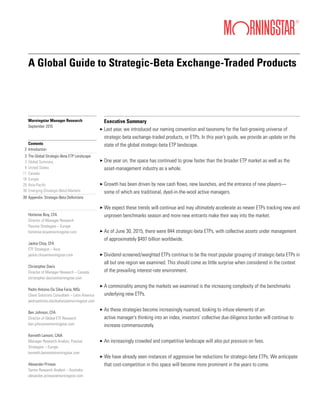 A Global Guide to Strategic-Beta Exchange-Traded Products
Morningstar Manager Research
September 2015
Contents
Introduction
The Global Strategic-Beta ETP Landscape
Global Summary
United States
Canada
Europe
Asia-Pacific
Emerging (Strategic-Beta) Markets
Appendix: Strategic-Beta Definitions
Hortense Bioy, CFA
Director of Manager Research
Passive Strategies – Europe
hortense.bioy@morningstar.com
Jackie Choy, CFA
ETF Strategist – Asia
jackie.choy@morningstar.com
Christopher Davis
Director of Manager Research – Canada
christopher.davis@morningstar.com
Pedro Antonio Da Silva Faria, MSc
Client Solutions Consultant – Latin America
pedroantonio.dasilvafaria@morningstar.com
Ben Johnson, CFA
Director of Global ETF Research
ben.johnson@morningstar.com
Kenneth Lamont, CAIA
Manager Research Analyst, Passive
Strategies – Europe
kenneth.lamont@morningstar.com
Alexander Prineas
Senior Research Analyst – Australia
alexander.prineas@morningstar.com
2
3
3
4
11
18
26
38
39
Executive Summary
Last year, we introduced our naming convention and taxonomy for the fast-growing universe of
strategic-beta exchange-traded products, or ETPs. In this year’s guide, we provide an update on the
state of the global strategic-beta ETP landscape.
One year on, the space has continued to grow faster than the broader ETP market as well as the
asset-management industry as a whole.
Growth has been driven by new cash flows, new launches, and the entrance of new players—
some of which are traditional, dyed-in-the-wool active managers.
We expect these trends will continue and may ultimately accelerate as newer ETPs tracking new and
unproven benchmarks season and more new entrants make their way into the market.
As of June 30, 2015, there were 844 strategic-beta ETPs, with collective assets under management
of approximately $497 billion worldwide.
Dividend-screened/weighted ETPs continue to be the most popular grouping of strategic-beta ETPs in
all but one region we examined. This should come as little surprise when considered in the context
of the prevailing interest-rate environment.
A commonality among the markets we examined is the increasing complexity of the benchmarks
underlying new ETPs.
As these strategies become increasingly nuanced, looking to infuse elements of an
active manager’s thinking into an index, investors’ collective due-diligence burden will continue to
increase commensurately.
An increasingly crowded and competitive landscape will also put pressure on fees.
We have already seen instances of aggressive fee reductions for strategic-beta ETPs. We anticipate
that cost-competition in this space will become more prominent in the years to come.
3
3
3
3
3
3
3
3
3
3
 