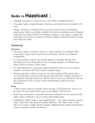 Redis vs Hazelcast :
 Language: Hazelcast is written in Java, while Redis is implemented in C.
 Threading: Redis is single-threaded. Hazelcast can benefit from all available CPU
cores.
 Design: Hazelcast is designed from the ground up to be used in a distributed
environment; Redis was initially intended to be used in standalone mode. Clustered
Redis does not support SELECT command, meaning it only supports a single DB
(namespace) per cluster. In contrast, Hazelcast supports unlimited number of maps
and caches per cluster.
Clustering
Hazelcast
 The easiest option is multicast discovery, where members use multicast UDP
transmission to get to know each other automatically without any additional
configuration.
 It is also possible to specify the member addresses manually through TCP.
Providing just one working address will be enough regardless of whether your
cluster consists of three or thirty nodes.
 For cloud deployments, Hazelcast supports automatic discovery of its member
instances on Amazon EC2 and Google Compute Engine
 Hazelcast provides a Discovery Service Provider Interface (SPI), which allows
users to implement custom member discovery mechanisms to deploy Hazelcast on
any platform. Hazelcast Discovery SPI also allows you to use third-party software
like Zookeeper, Eureka, Consul, etcd for implementing custom discovery
mechanism.
Redis
 A Redis client connects to a Redis cluster through a TCP connection. There is no
provision for discovering Redis servers on a multicast UDP network.
 Redis does not provide an automatic discovery mechanism for any cloud provider,
which makes it difficult to use in custom cloud deployments.
 Establishing a Redis cluster is not straightforward — one needs to launch a special
utility script while specifying all member addresses. This utility script (“redis-
trib.rb”) is written in Ruby and thus requires additional Ruby runtime dependencies
(script is included in Redis distribution).
 