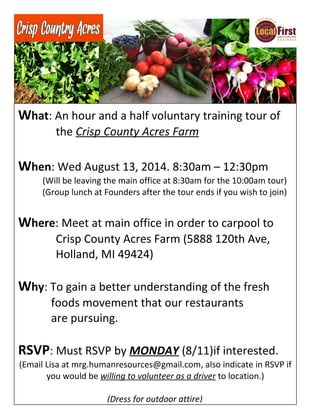 What: An hour and a half voluntary training tour of
the Crisp County Acres Farm
When: Wed August 13, 2014. 8:30am – 12:30pm
(Will be leaving the main office at 8:30am for the 10:00am tour)
(Group lunch at Founders after the tour ends if you wish to join)
Where: Meet at main office in order to carpool to
Crisp County Acres Farm (5888 120th Ave,
Holland, MI 49424)
Why: To gain a better understanding of the fresh
foods movement that our restaurants
are pursuing.
RSVP: Must RSVP by MONDAY (8/11)if interested.
(Email Lisa at mrg.humanresources@gmail.com, also indicate in RSVP if
you would be willing to volunteer as a driver to location.)
(Dress for outdoor attire)
 