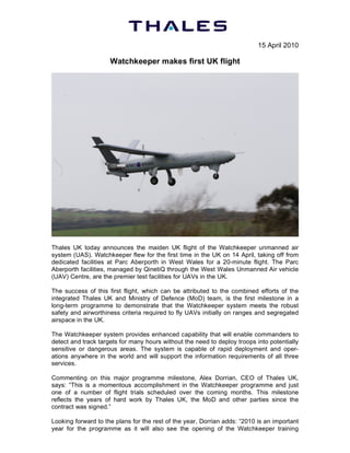 15 April 2010

                     Watchkeeper makes first UK flight




Thales UK today announces the maiden UK flight of the Watchkeeper unmanned air
system (UAS). Watchkeeper flew for the first time in the UK on 14 April, taking off from
dedicated facilities at Parc Aberporth in West Wales for a 20-minute flight. The Parc
Aberporth facilities, managed by QinetiQ through the West Wales Unmanned Air vehicle
(UAV) Centre, are the premier test facilities for UAVs in the UK.

The success of this first flight, which can be attributed to the combined efforts of the
integrated Thales UK and Ministry of Defence (MoD) team, is the first milestone in a
long-term programme to demonstrate that the Watchkeeper system meets the robust
safety and airworthiness criteria required to fly UAVs initially on ranges and segregated
airspace in the UK.

The Watchkeeper system provides enhanced capability that will enable commanders to
detect and track targets for many hours without the need to deploy troops into potentially
sensitive or dangerous areas. The system is capable of rapid deployment and oper-
ations anywhere in the world and will support the information requirements of all three
services.

Commenting on this major programme milestone, Alex Dorrian, CEO of Thales UK,
says: “This is a momentous accomplishment in the Watchkeeper programme and just
one of a number of flight trials scheduled over the coming months. This milestone
reflects the years of hard work by Thales UK, the MoD and other parties since the
contract was signed.”

Looking forward to the plans for the rest of the year, Dorrian adds: “2010 is an important
year for the programme as it will also see the opening of the Watchkeeper training
 