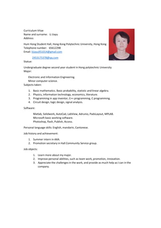 Curriculum Vitae
Name and surname: Li Jiayu
Address:
Hum Hong Student Hall, Hong Kong Polytechnic University, Hong Kong
Telephone number: 65612298
Email: lijiayu951014@gmail.com
2453175378@qq.com
Statue:
Undergraduate degree second year student in Hong polytechnic University
Major:
Electronic and Information Engineering.
Minor computer science.
Subjects taken:
1. Basic mathematics. Basic probability, statistic and linear algebra.
2. Physics, information technology, economics, literature.
3. Programming in app inventor, C++ programming, C programming.
4. Circuit design, logic design, signal analysis.
Software:
Matlab, Solidwork, AutoCad, LabView, Adrunio, PadsLayout, MPLAB.
Microsoft basic working software.
Photoshop, flash, Publish, Access.
Personal language skills: English, mandarin, Cantonese.
Job history and achievement:
1. Summer intern in AXA.
2. Promotion secretary in Hall Community Service group.
Job objects:
1. Learn more about my major.
2. Improve personal abilities, such as team work, promotion, innovation.
3. Appreciate the challenges in the work, and provide as much help as I can in the
company.
 