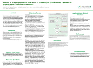 Non-HDL-C or Apolipoprotein-B versus LDL-C Screening for Evaluation and Treatment of
Atherosclerotic Cardiovascular Disease
Grant Coauette PA-S
Department of Physician Assistant Studies, University of North Dakota School of Medicine & Health Sciences
Grand Forks, ND 58202-9037
Abstract
Introduction
• ASCVD is the most common cause of death worldwide. In 2010, ASCVD accounted for
approximately 16 million deaths, 40% of deaths in the developed world (Kasper et al., 2015).
• Researchers and clinicians divide their treatment strategies in to 2 categories; primary
prevention and secondary prevention. Primary prevention seeks to prevent new-onset ASCVD,
while secondary prevention extends to all other patients with already established ASCVD.
• Lowering LDL-C levels to set target goals using statin drugs is the standard treatment regime.
• Early in the 21st
century researchers started to question if LDL-C was actually the biomarker
that best predicted ASCVD. ApoB and non-HDL-C were lipid biomarker that received much
attention and research.
• One ApoB molecule is attached to each VLDL, IDL, and LDL. Measuring apoB directly
measures the number of all 3 atherogenic lipid particles. Its measurement requires fasting, a
high cost, and is not standardized.
• Non-HDL-C is calculated by subtracting HDL-C from total cholesterol. Like apoB, non-HDL-C
measurement is a way to determine combined levels of VLDL, IDL, and LDL
Research Questions
Literature Review Applicability to Clinical
Practice
Acknowledgements
Discussion
Treatment Goals
•The ACC/AHA Guideline on the Treatment of Blood Cholesterol to Reduce Atherosclerotic Cardiovascular Risk in Adults, by Stone et al. (2013), is one of the
most widely used guideline by clinicians in the U.S. The most recent report published in 2013 brought about departure from past reports and a different
approach than guidelines from other cardiovascular associations. These guidelines were the first to exclude treatment goals for LDL-C. Rather than using the
concentration of lipids in the blood as a treatment goal, the ACC/AHA guidelines use the intensity of statin therapy as the goal of treatment.
•These new guidelines, and the absence of cholesterol targets, started a debate amongst clinicians and researchers. Guidelines by the International
Atherosclerosis Society (Expert Dyslipidemia Panel of the International Atherosclerosis Society Panel members, 2014), the National Lipid Association
(Jacobson et al., 2015), and previous ATP guidelines all included LDL-C treatment goals.
Lipid Biomarkers
•Up until recently all the attention has been paid to LDL-C, so-called ‘bad cholesterol’. All previous guidelines used the concentration of LDL-C in the blood to
determine the type of intervention and assess for successful treatment. LDL-C is now firmly entrenched in the minds of patients and clinicians alike as the
primary marker for cardiovascular health.
•Boekholdt et al. (2012) found that non-HDL-C is more strongly associated with cardiovascular events than LDL-C and apoB.
•Research by Pischon et al. (2005) and Sniderman et al. (2011) found that apoB was the superior lipid biomarker, but that non-HDL-C was also more strongly
correlated with CHD that LDL-C.
• Lowering low-density lipoprotein cholesterol (LDL-C) concentration in
the population has been a goal of researchers and clinicians to
prevent atherosclerotic cardiovascular disease (ASCVD).
• Controversy surrounds using [LDL-C] as the primary lipid biomarker
to evaluate the risk of cardiovascular events. An article search dating
back to 2005 of PubMed and The Cochran Library was conducted.
• The purpose of this investigation was to determine if LDL-C should
be the primary lipid biomarker used to determine ASCVD treatment
and prevention. This investigation researched other lipid biomarkers
and targets to determine clinical relevance and if the level of those
markers more accurately represents ASCVD in adults 21-75 years of
age not afflicted by other chronic diseases.
• It was found that both non-high-density lipoprotein cholesterol (non-
HDL-C) and apolipoprotein B (apoB) both better represent ASCVD
risk than LDL-C, with apoB being superior to non-HDL-C.
• What are the current guidelines for ASCVD treatment and prevention
in adults 21-75 years of age?
• In the rural primary care setting, where state-of-the-art laboratory
equipment is unavailable, the use of which lipid biomarker is most
efficacious in assessing ASCVD risk in male and female adults 21-75
years of age?
Lipid Guidelines
•In 2013 guidelines by the American College of Cardiology and
American Heart Association, by Stone et al. (2013) were released.
These guidelines brought about a departure from the previous
guidelines, eliminating goals for LDL-C. Instead of LDL-C therapeutic
goals, on the basis of a large consistent body of evidence, 4 major
statin benefit groups were identified for whom the ASCVD risk
reduction clearly outweighs the risk of adverse events.
• 1) Secondary prevention in individuals with clinical ASCVD
• 2) Primary prevention in individuals with primary elevations of LDL-C
≥ 190 mg/dL
• 3) Primary prevention in individuals with diabetes 40-75 years of age
who have LDL-C 70-189 mg/dL,
• 4) Primary prevention in individuals without diabetes and with
estimated 10-year ASCVD risk ≥ 7.5%, 40 to 75 years of age with
LDL-C 70-189 mg/dL (Stone et al., 2013).
•Two other prominent guidelines, from the International Atherosclerosis
Society (IAS) and the National Lipid Association (NLA), each use LDL-
C concentration levels to determine successful pharmacological
prevention of ASCVD. However, because evidence shows that VLDL is
atherogenic like LDL, both guidelines also contain an additionally
recommended goal for Non-HDL-C.
Lipoprotein Physiology
•Plasma lipoproteins are divided into five major classes based on their
relative density: chylomicrons, very-low-density lipoproteins (VLDLs),
intermediate-density lipoproteins (IDLs), low-density lipoproteins
(LDLs), and high-density lipoproteins (HDLs).
Lipid Biomarkers
•LDL-C has been the mainstay biomarker and pharmacologic target to
prevent ASCVD. However, new research has provided evidence that
other lipid biomarkers better represent the risk of developing ASCVD.
•A meta-analysis conducted by Boekholdt et al. (2012) compared lipid
biomarker levels in patients treated with statin medications with risk of
cardiovascular events. The adjusted hazard ratios (HRs) for major CV
events per 1-SD increase were 1.13 (95% CI 1.10-1.17) for LDL-C,
1.16 (95% CI 1.12-1.19) for non-HDL-C, and 1.14 (95% CI 1.11-1.18)
for apoB. These HRs were significantly higher for non-HDL-C that LDL-
C (P=0.002) and apoB (P=0.02). This data led the authors to conclude
“that among statin treated patients, non-HDL-C had a stronger
association with risk of major cardiovascular events than LDL-C and
apolipoprotein B” (Boekholdt et al., 2012, p. 1307).
•A case-control study by Pischon et al. (2005), compared apoB, non–
HDL-C, LDL-C, and other lipid markers as predictors of coronary heart
disease. After adjustment for matching factors, the relative risk of CHD
in the highest quintile compared with the lowest quintile was 2.76 (95%
confidence interval [CI], 1.66 to 4.58) for non–HDL-C, 3.01 (95% CI,
1.81 to 5.00) for apoB, 1.81 (95% CI, 1.12 to 2.93) for LDL-C, 0.31
(95% CI, 0.18 to 0.52) for HDL-C, 2.41 (95% CI, 1.43 to 4.07). The
authors concluded “that non–HDL-C was more strongly correlated with
CHD than LDL-C”, but that “apoB showed the strongest association
with risk of CHD” and “apoB was associated with increased risk of CHD
even after adjustment for LDL-C or non–HDL-C” (Pischon et al., 2005).
•Sniderman et al. (2011) attempted to identify all “published
epidemiological studies that contained estimates of the relative risks of
non-HDL-C and apoB of fatal or nonfatal ischemic cardiovascular
events” (p. 338). The authors reported that apoB was the most potent
marker of cardiovascular risk (RRR, 1.43; 95% CI, 1.35 to 1.51), LDL-C
was the least (RRR, 1.25; 95% CI, 1.18 to 1.33), and non-HDL-C was
intermediate (RRR, 1.34; 95% CI, 1.24 to 1.44).
Lipid Guidelines
•Treatment goals suggested by the NLA and IAS facilitate effective
communication between the patient and clinician
•Treatment goals provide an easily understandable means to discuss
progress towards effective therapy. This will maximize long-term
adherence by the patient to the treatment strategy.
Lipid Biomarkers
•Non-HDL-C is the most efficacious lipid biomarker to assess risk of
ASCVD and to evaluate successful treatment in rural primary care
medicine.
•Non-HDL-C simplifies results for both the clinician and the patient, is
universally available, has low cost, does not requires fasting, and has
been proven by research to be efficacious.
•Non-HDL-C does not require addition laboratory equipment or studies
besides the already standardized lipid panel. Non-HDL-C testing is
simpler, calculated as the difference of 2 stable and easily measured
parameters, total cholesterol and HDL-C.
• I wish to express my most sincere gratitude and appreciation to Dr.
Vikki McCleary, LRD, PhD for her guidance, patience, and
encouragement throughout the development of this project. Her
support was instrumental to the completion of this project and to my
success as a graduate student at the University of North Dakota.
Statement of the Problem
• With so many different lipid biomarkers used to evaluate ASCVD
risk, and multiple treatment and prevention guidelines available, it is
challenging for a primary care provider to select the most efficacious
and cost-effective treatment plan.
References•Boekholdt, S. M., Arsenault, B. J., Mora, S., Pedersen, T. R., LaRosa, J. C., Nestel, P. J., . . . Welch, K. (2012). Association of LDL cholesterol, non–HDL cholesterol, and apolipoprotein
B levels with risk of cardiovascular events among patients treated with statins: A meta-analysis. JAMA, 307(12), 1302-1309.
•Expert Dyslipidemia Panel of the International Atherosclerosis Society Panel members. (2014). An international atherosclerosis society position paper: Global recommendations for the
management of dyslipidemia--full report. Journal of Clinical Lipidology, 8(1), 29-60. doi:10.1016/j.jacl.2013.12.005 [doi]
•Jacobson, T. A., Ito, M. K., Maki, K. C., Orringer, C. E., Bays, H. E., Jones, P. H., . . . Wild, R. A. (2015). National lipid association recommendations for patient-centered management of
dyslipidemia: Part 1—Full report. Journal of Clinical Lipidology, 9(2), 129-169.
•Kasper, D., Fauci, A., Hauser, S., Longo, D., Jameson, J. L., & Loscalzo, J. (2015). Harrison's principals of internal medicine (19th ed.). United States of America: McGraw-Hill
Education.
•Pischon, T., Girman, C. J., Sacks, F. M., Rifai, N., Stampfer, M. J., & Rimm, E. B. (2005). Non-high-density lipoprotein cholesterol and apolipoprotein B in the prediction of coronary heart
disease in men. Circulation, 112(22), 3375-3383. doi:112/22/3375 [pii]
•Sniderman, A. D., Williams, K., Contois, J. H., Monroe, H. M., McQueen, M. J., de Graaf, J., & Furberg, C. D. (2011). A meta-analysis of low-density lipoprotein cholesterol, non-high-
density lipoprotein cholesterol, and apolipoprotein B as markers of cardiovascular risk. Circulation.Cardiovascular Quality and Outcomes, 4(3), 337-345.
doi:10.1161/CIRCOUTCOMES.110.959247 [doi]
•Stone, N. J., Merz, C. N. B., ScM, F., Blum, F. C. B., McBride, F. P., Eckel, F. R. H., . . . Shero, F. S. T. (2013). 2013 ACC/AHA guideline on the treatment of blood cholesterol to reduce
atherosclerotic cardiovascular risk in adults.
 