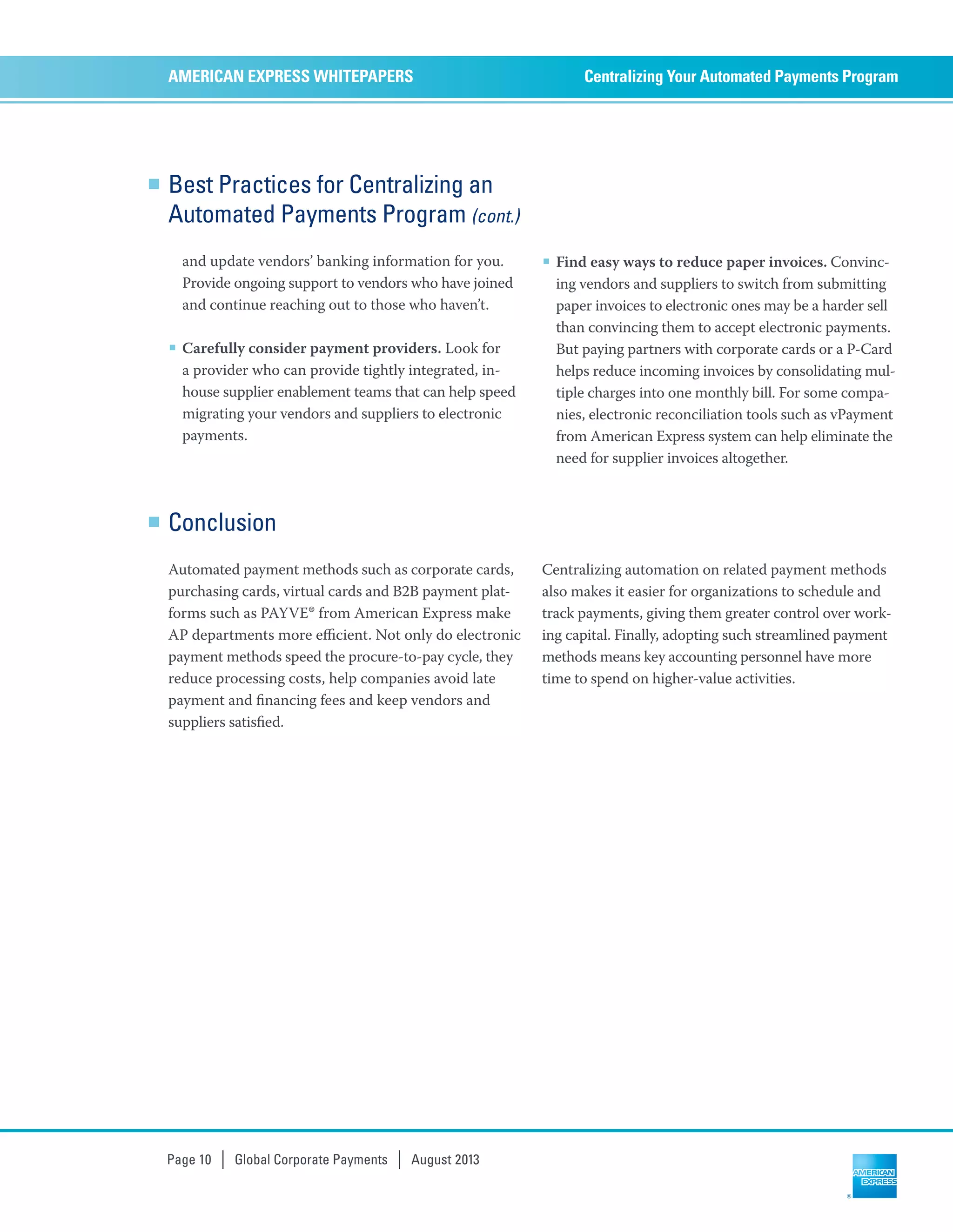 Best Practices for Centralizing an
Automated Payments Program (cont.)
and update vendors’ banking information for you.
Provide ongoing support to vendors who have joined
and continue reaching out to those who haven’t.
■ Carefully consider payment providers. Look for
a provider who can provide tightly integrated, in-
house supplier enablement teams that can help speed
migrating your vendors and suppliers to electronic
payments.
■ Find easy ways to reduce paper invoices. Convinc-
ing vendors and suppliers to switch from submitting
paper invoices to electronic ones may be a harder sell
than convincing them to accept electronic payments.
But paying partners with corporate cards or a P-Card
helps reduce incoming invoices by consolidating mul-
tiple charges into one monthly bill. For some compa-
nies, electronic reconciliation tools such as vPayment
from American Express system can help eliminate the
need for supplier invoices altogether.
Centralizing Your Automated Payments ProgramAMERICAN EXPRESS WHITEPAPERS
Page 10 | Global Corporate Payments | August 2013
Conclusion
Automated payment methods such as corporate cards,
purchasing cards, virtual cards and B2B payment plat-
forms such as PAYVE® from American Express make
AP departments more eﬃcient. Not only do electronic
payment methods speed the procure-to-pay cycle, they
reduce processing costs, help companies avoid late
payment and ﬁnancing fees and keep vendors and
suppliers satisﬁed.
Centralizing automation on related payment methods
also makes it easier for organizations to schedule and
track payments, giving them greater control over work-
ing capital. Finally, adopting such streamlined payment
methods means key accounting personnel have more
time to spend on higher-value activities.
 
