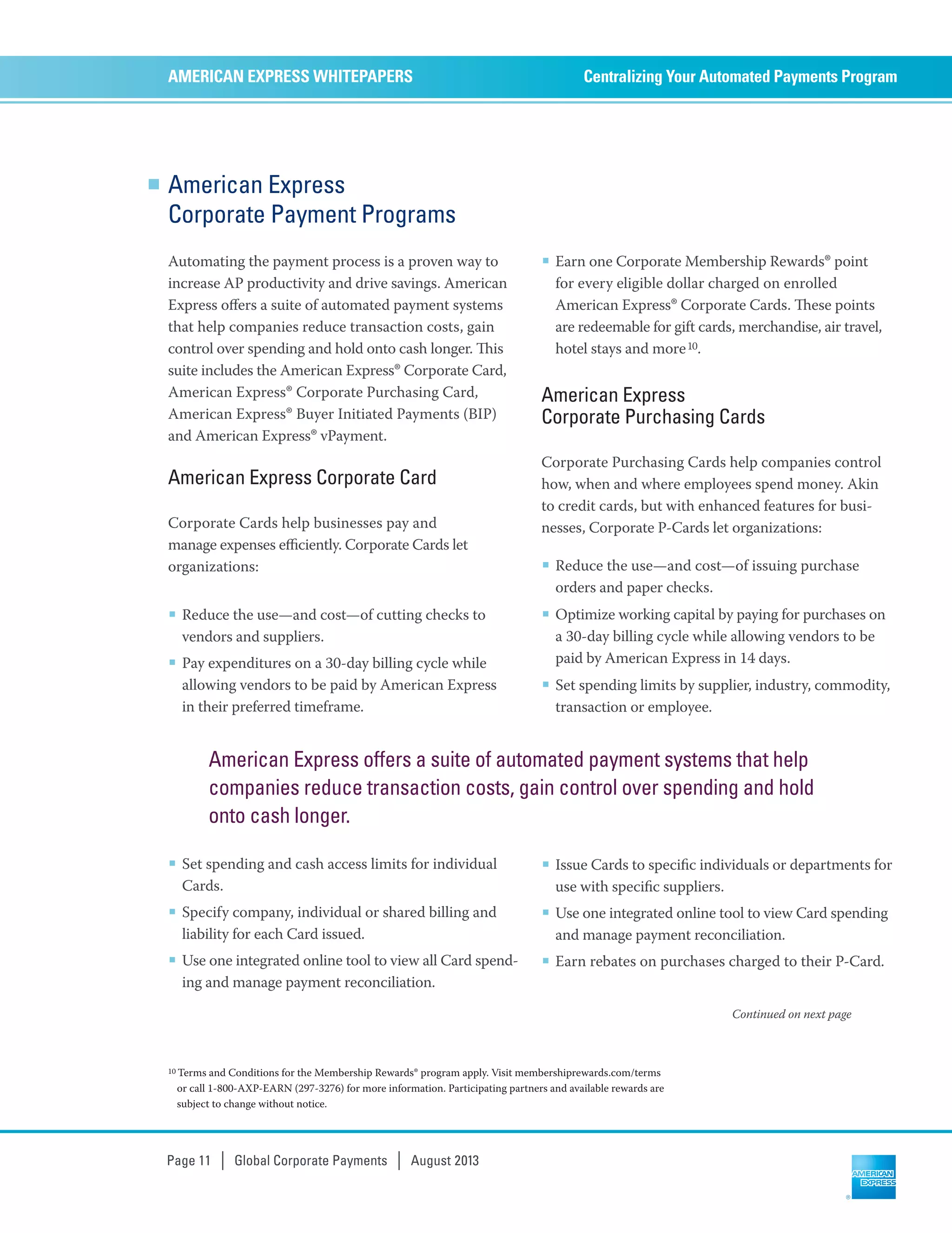 American Express
Corporate Payment Programs
Automating the payment process is a proven way to
increase AP productivity and drive savings. American
Express oﬀers a suite of automated payment systems
that help companies reduce transaction costs, gain
control over spending and hold onto cash longer. is
suite includes the American Express®Corporate Card,
American Express® Corporate Purchasing Card,
American Express® Buyer Initiated Payments (BIP)
and American Express® vPayment.
American Express Corporate Card
Corporate Cards help businesses pay and
manage expenses eﬃciently. Corporate Cards let
organizations:
■ Reduce the use—and cost—of cutting checks to
vendors and suppliers.
■ Pay expenditures on a 30-day billing cycle while
allowing vendors to be paid by American Express
in their preferred timeframe.
■ Set spending and cash access limits for individual
Cards.
■ Specify company, individual or shared billing and
liability for each Card issued.
■ Use one integrated online tool to view all Card spend-
ing and manage payment reconciliation.
■ Earn one Corporate Membership Rewards® point
for every eligible dollar charged on enrolled
American Express® Corporate Cards. ese points
are redeemable for gift cards, merchandise, air travel,
hotel stays and more10.
American Express
Corporate Purchasing Cards
Corporate Purchasing Cards help companies control
how, when and where employees spend money. Akin
to credit cards, but with enhanced features for busi-
nesses, Corporate P-Cards let organizations:
■ Reduce the use—and cost—of issuing purchase
orders and paper checks.
■ Optimize working capital by paying for purchases on
a 30-day billing cycle while allowing vendors to be
paid by American Express in 14 days.
■ Set spending limits by supplier, industry, commodity,
transaction or employee.
■ Issue Cards to speciﬁc individuals or departments for
use with speciﬁc suppliers.
■ Use one integrated online tool to view Card spending
and manage payment reconciliation.
■ Earn rebates on purchases charged to their P-Card.
Centralizing Your Automated Payments ProgramAMERICAN EXPRESS WHITEPAPERS
Page 11 | Global Corporate Payments | August 2013
10 Terms and Conditions for the Membership Rewards® program apply. Visit membershiprewards.com/terms
or call 1-800-AXP-EARN (297-3276) for more information. Participating partners and available rewards are
subject to change without notice.
Continued on next page
American Express offers a suite of automated payment systems that help
companies reduce transaction costs, gain control over spending and hold
onto cash longer.
 