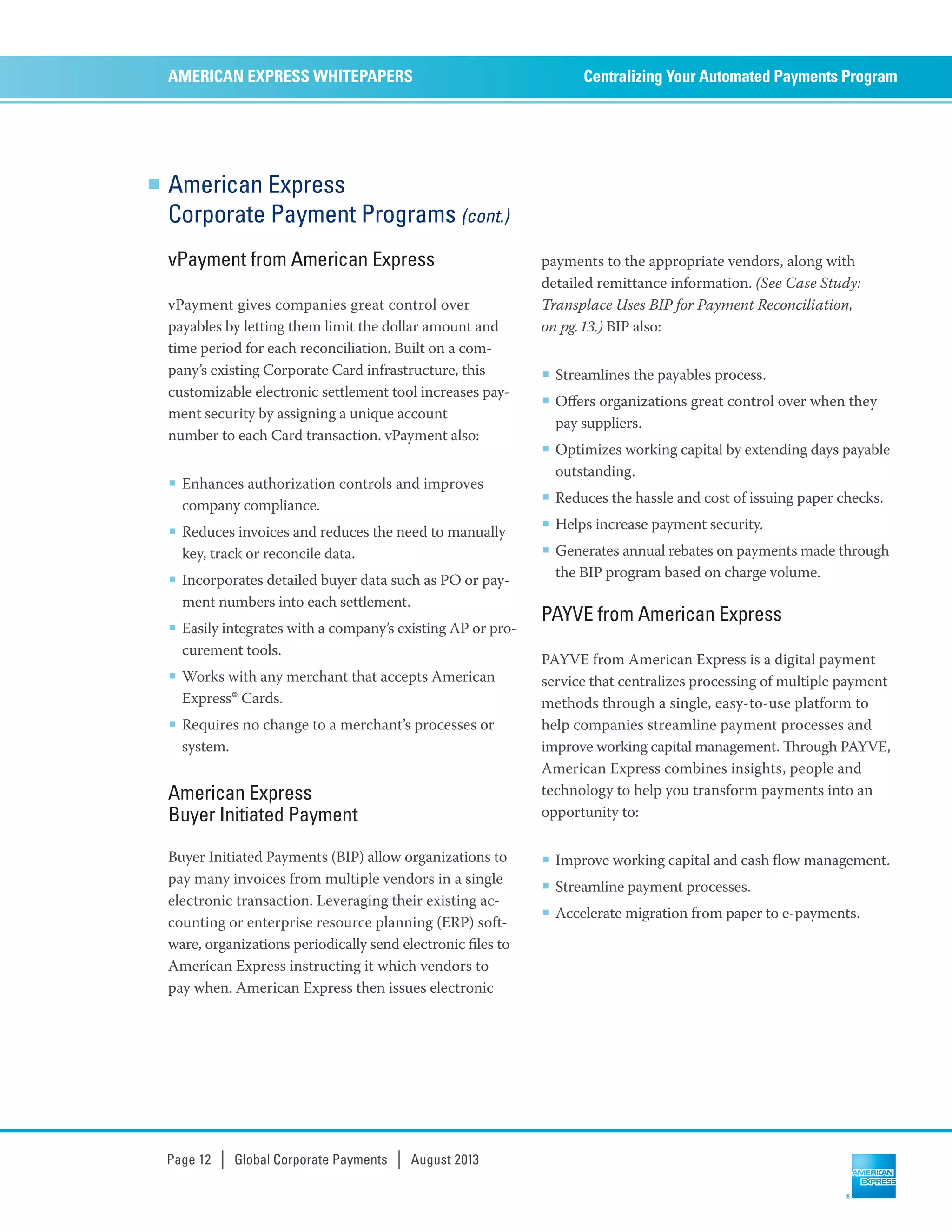 American Express
Corporate Payment Programs (cont.)
vPayment from American Express
vPayment gives companies great control over
payables by letting them limit the dollar amount and
time period for each reconciliation. Built on a com-
pany’s existing Corporate Card infrastructure, this
customizable electronic settlement tool increases pay-
ment security by assigning a unique account
number to each Card transaction. vPayment also:
■ Enhances authorization controls and improves
company compliance.
■ Reduces invoices and reduces the need to manually
key, track or reconcile data.
■ Incorporates detailed buyer data such as PO or pay-
ment numbers into each settlement.
■ Easily integrates with a company’s existing AP or pro-
curement tools.
■ Works with any merchant that accepts American
Express® Cards.
■ Requires no change to a merchant’s processes or
system.
American Express
Buyer Initiated Payment
Buyer Initiated Payments (BIP) allow organizations to
pay many invoices from multiple vendors in a single
electronic transaction. Leveraging their existing ac-
counting or enterprise resource planning (ERP) soft-
ware, organizations periodically send electronic ﬁles to
American Express instructing it which vendors to
pay when. American Express then issues electronic
payments to the appropriate vendors, along with
detailed remittance information. (See Case Study:
Transplace Uses BIP for Payment Reconciliation,
on pg.13.) BIP also:
■ Streamlines the payables process.
■ Oﬀers organizations great control over when they
pay suppliers.
■ Optimizes working capital by extending days payable
outstanding.
■ Reduces the hassle and cost of issuing paper checks.
■ Helps increase payment security.
■ Generates annual rebates on payments made through
the BIP program based on charge volume.
PAYVE from American Express
PAYVE from American Express is a digital payment
service that centralizes processing of multiple payment
methods through a single, easy-to-use platform to
help companies streamline payment processes and
improve working capital management. rough PAYVE,
American Express combines insights, people and
technology to help you transform payments into an
opportunity to:
■ Improve working capital and cash ﬂow management.
■ Streamline payment processes.
■ Accelerate migration from paper to e-payments.
Centralizing Your Automated Payments ProgramAMERICAN EXPRESS WHITEPAPERS
Page 12 | Global Corporate Payments | August 2013
 