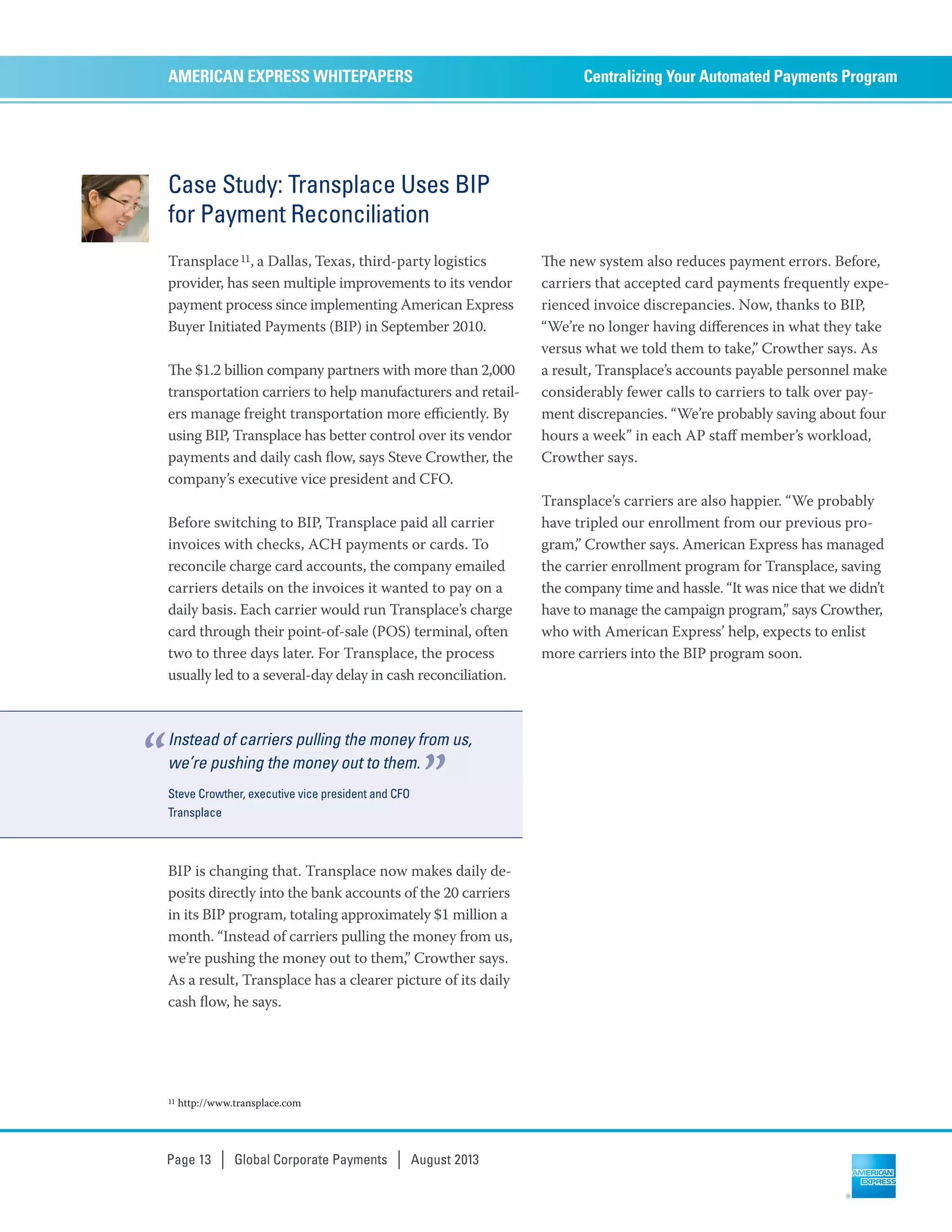 Case Study: Transplace Uses BIP
for Payment Reconciliation
Transplace11, a Dallas, Texas, third-party logistics
provider, has seen multiple improvements to its vendor
payment process since implementing American Express
Buyer Initiated Payments (BIP) in September 2010.
e $1.2 billion company partners with more than 2,000
transportation carriers to help manufacturers and retail-
ers manage freight transportation more eﬃciently. By
using BIP, Transplace has better control over its vendor
payments and daily cash ﬂow, says Steve Crowther, the
company’s executive vice president and CFO.
Before switching to BIP, Transplace paid all carrier
invoices with checks, ACH payments or cards. To
reconcile charge card accounts, the company emailed
carriers details on the invoices it wanted to pay on a
daily basis. Each carrier would run Transplace’s charge
card through their point-of-sale (POS) terminal, often
two to three days later. For Transplace, the process
usually led to a several-day delay in cash reconciliation.
BIP is changing that. Transplace now makes daily de-
posits directly into the bank accounts of the 20 carriers
in its BIP program, totaling approximately $1 million a
month. “Instead of carriers pulling the money from us,
we’re pushing the money out to them,” Crowther says.
As a result, Transplace has a clearer picture of its daily
cash ﬂow, he says.
e new system also reduces payment errors. Before,
carriers that accepted card payments frequently expe-
rienced invoice discrepancies. Now, thanks to BIP,
“We’re no longer having diﬀerences in what they take
versus what we told them to take,” Crowther says. As
a result, Transplace’s accounts payable personnel make
considerably fewer calls to carriers to talk over pay-
ment discrepancies. “We’re probably saving about four
hours a week” in each AP staﬀ member’s workload,
Crowther says.
Transplace’s carriers are also happier. “We probably
have tripled our enrollment from our previous pro-
gram,” Crowther says. American Express has managed
the carrier enrollment program for Transplace, saving
the company time and hassle. “It was nice that we didn’t
have to manage the campaign program,” says Crowther,
who with American Express’ help, expects to enlist
more carriers into the BIP program soon.
Centralizing Your Automated Payments ProgramAMERICAN EXPRESS WHITEPAPERS
Page 13 | Global Corporate Payments | August 2013
11 http://www.transplace.com
Instead of carriers pulling the money from us,
we’re pushing the money out to them.
Steve Crowther, executive vice president and CFO
Transplace
“ ”
 