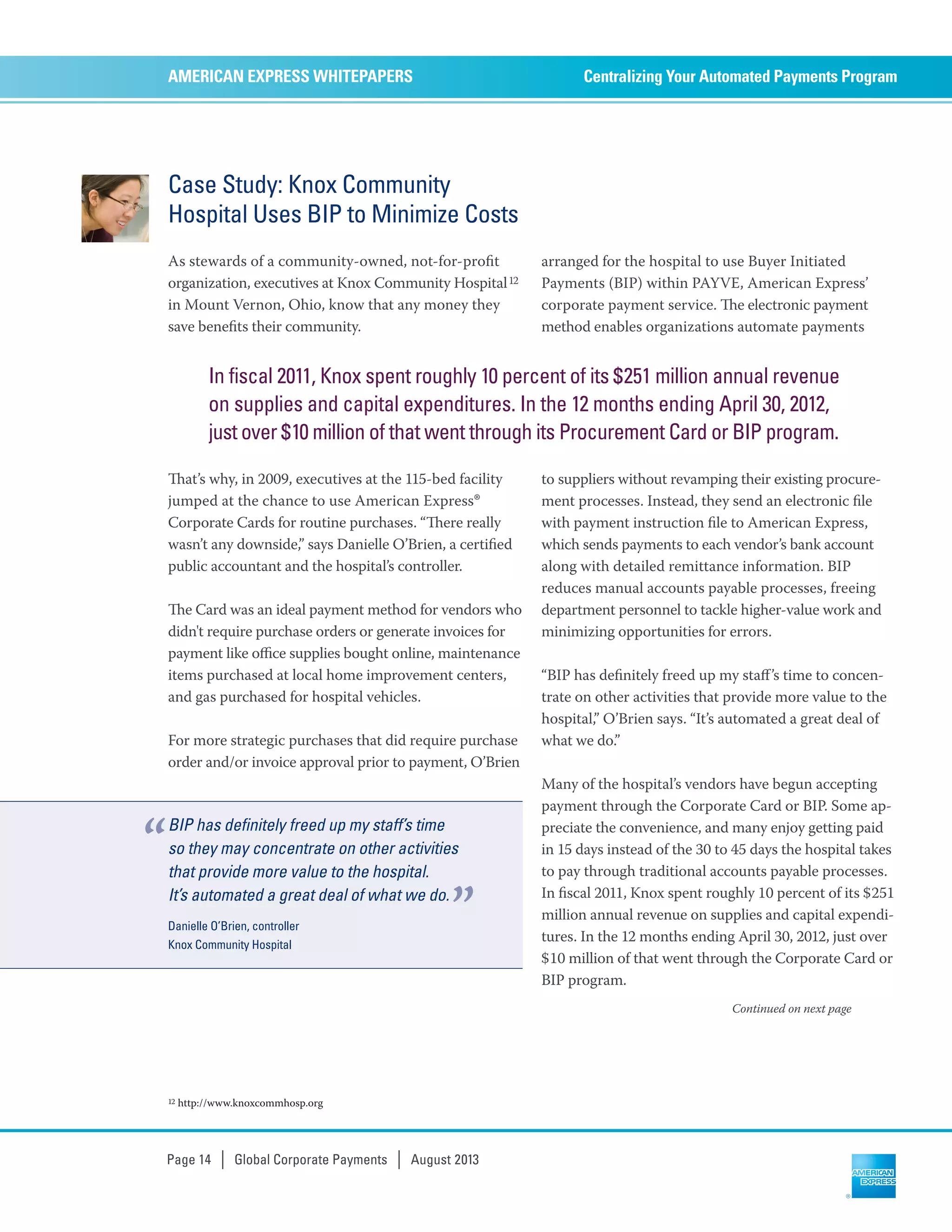 Case Study: Knox Community
Hospital Uses BIP to Minimize Costs
As stewards of a community-owned, not-for-proﬁt
organization, executives at Knox Community Hospital12
in Mount Vernon, Ohio, know that any money they
save beneﬁts their community.
at’s why, in 2009, executives at the 115-bed facility
jumped at the chance to use American Express®
Corporate Cards for routine purchases. “ere really
wasn’t any downside,” says Danielle O’Brien, a certiﬁed
public accountant and the hospital’s controller.
e Card was an ideal payment method for vendors who
didn't require purchase orders or generate invoices for
payment like oﬃce supplies bought online, maintenance
items purchased at local home improvement centers,
and gas purchased for hospital vehicles.
For more strategic purchases that did require purchase
order and/or invoice approval prior to payment, O’Brien
arranged for the hospital to use Buyer Initiated
Payments (BIP) within PAYVE, American Express’
corporate payment service. e electronic payment
method enables organizations automate payments
to suppliers without revamping their existing procure-
ment processes. Instead, they send an electronic ﬁle
with payment instruction ﬁle to American Express,
which sends payments to each vendor’s bank account
along with detailed remittance information. BIP
reduces manual accounts payable processes, freeing
department personnel to tackle higher-value work and
minimizing opportunities for errors.
“BIP has deﬁnitely freed up my staﬀ’s time to concen-
trate on other activities that provide more value to the
hospital,” O’Brien says. “It’s automated a great deal of
what we do.”
Many of the hospital’s vendors have begun accepting
payment through the Corporate Card or BIP. Some ap-
preciate the convenience, and many enjoy getting paid
in 15 days instead of the 30 to 45 days the hospital takes
to pay through traditional accounts payable processes.
In ﬁscal 2011, Knox spent roughly 10 percent of its $251
million annual revenue on supplies and capital expendi-
tures. In the 12 months ending April 30, 2012, just over
$10 million of that went through the Corporate Card or
BIP program.
Centralizing Your Automated Payments ProgramAMERICAN EXPRESS WHITEPAPERS
Page 14 | Global Corporate Payments | August 2013
12 http://www.knoxcommhosp.org
Continued on next page
In fiscal 2011, Knox spent roughly 10 percent of its $251 million annual revenue
on supplies and capital expenditures. In the 12 months ending April 30, 2012,
just over $10 million of that went through its Procurement Card or BIP program.
BIP has definitely freed up my staff’s time
so they may concentrate on other activities
that provide more value to the hospital.
It’s automated a great deal of what we do.
Danielle O’Brien, controller
Knox Community Hospital
“
”
 