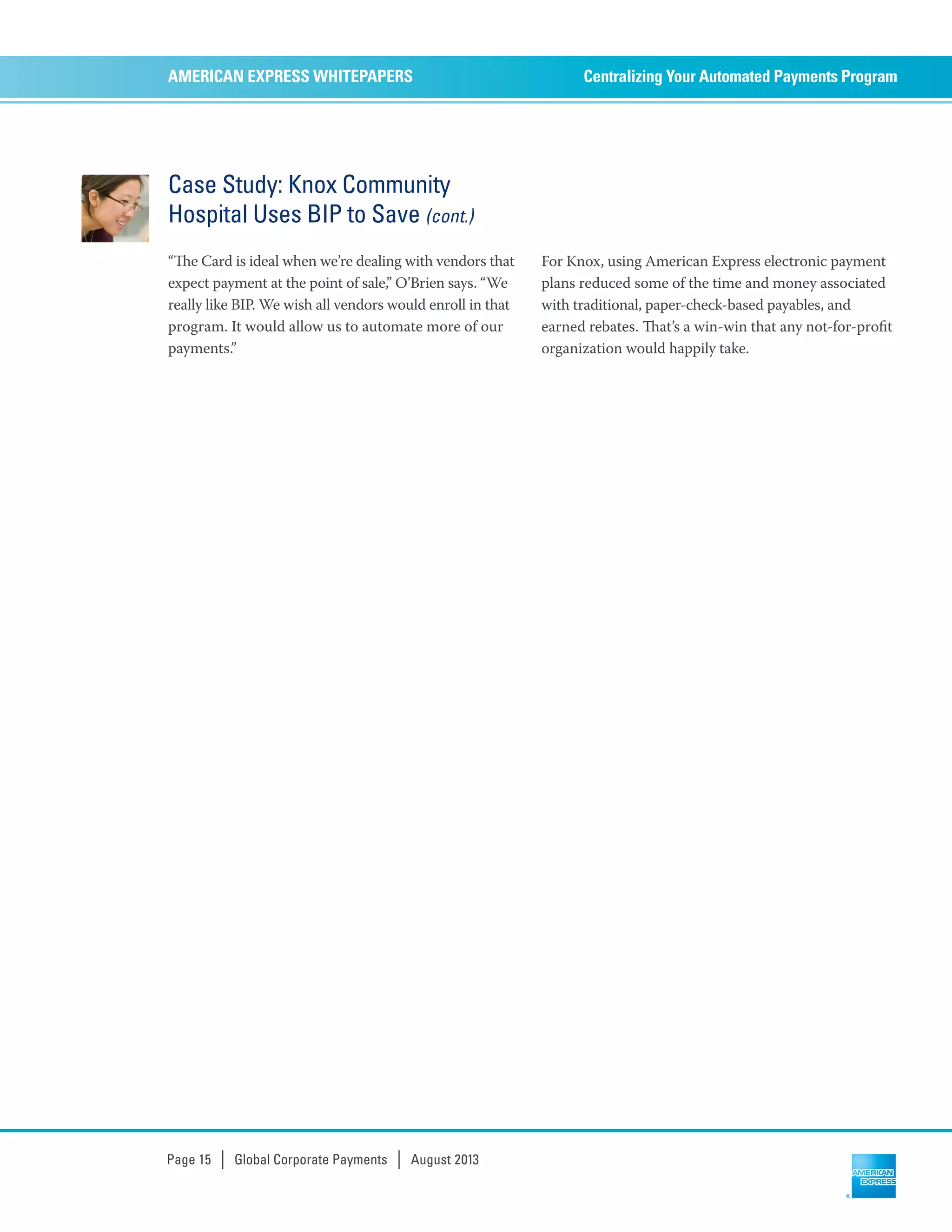 Case Study: Knox Community
Hospital Uses BIP to Save (cont.)
“e Card is ideal when we’re dealing with vendors that
expect payment at the point of sale,” O’Brien says. “We
really like BIP. We wish all vendors would enroll in that
program. It would allow us to automate more of our
payments.”
For Knox, using American Express electronic payment
plans reduced some of the time and money associated
with traditional, paper-check-based payables, and
earned rebates. at’s a win-win that any not-for-proﬁt
organization would happily take.
Centralizing Your Automated Payments ProgramAMERICAN EXPRESS WHITEPAPERS
Page 15 | Global Corporate Payments | August 2013
 