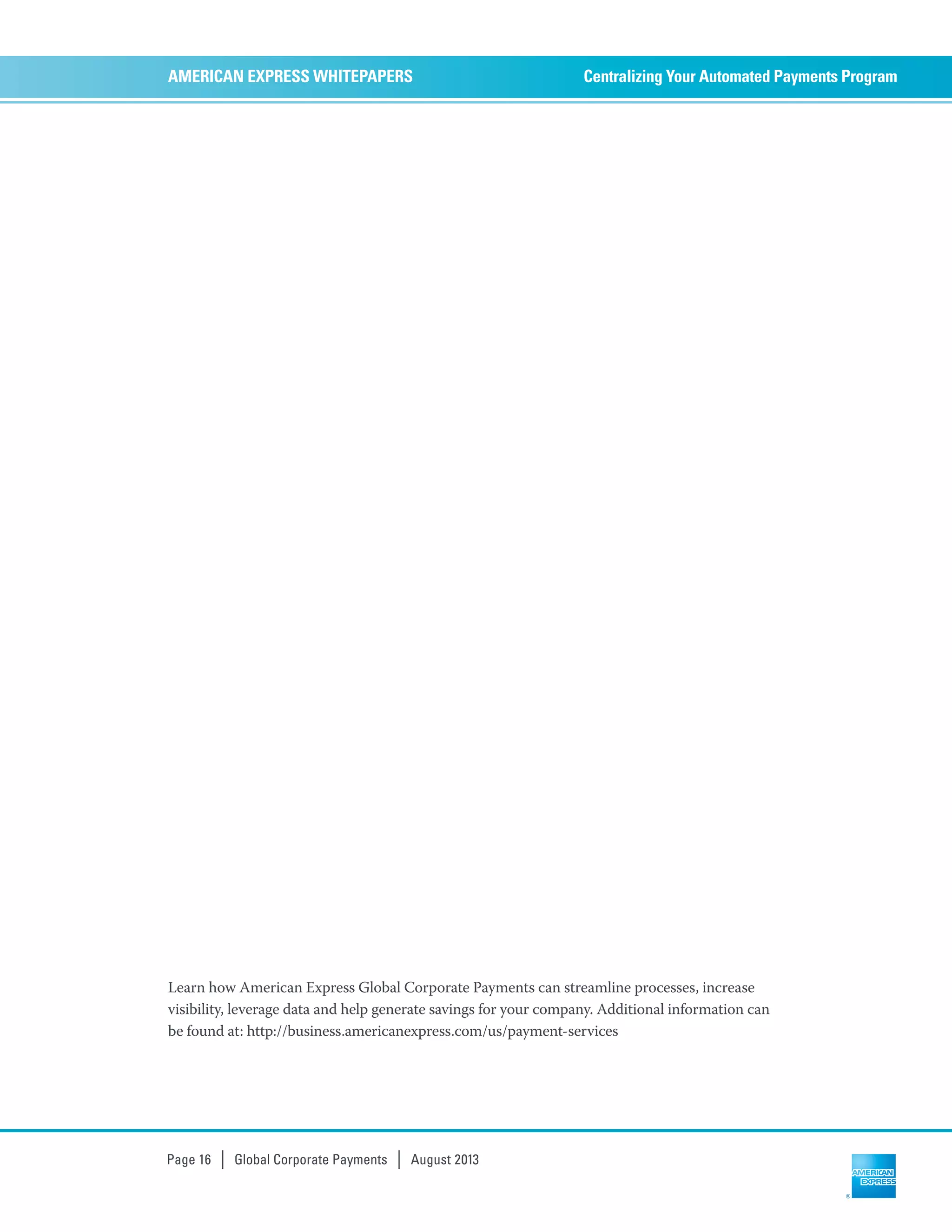 Centralizing Your Automated Payments ProgramAMERICAN EXPRESS WHITEPAPERS
Page 16 | Global Corporate Payments | August 2013
Learn how American Express Global Corporate Payments can streamline processes, increase
visibility, leverage data and help generate savings for your company. Additional information can
be found at: http://business.americanexpress.com/us/payment-services
 