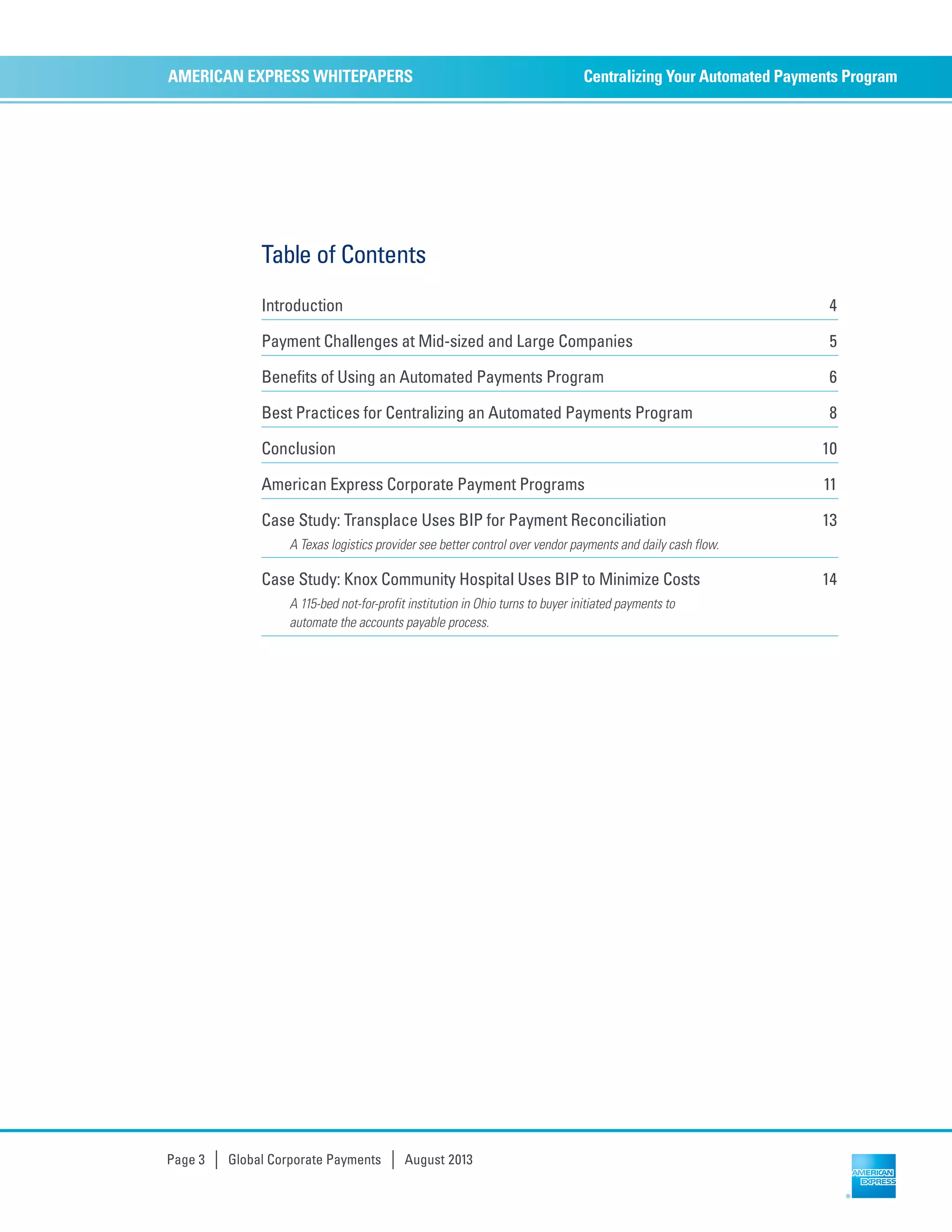 Centralizing Your Automated Payments ProgramAMERICAN EXPRESS WHITEPAPERS
Page 3 | Global Corporate Payments | August 2013
Table of Contents
Introduction 4
Payment Challenges at Mid-sized and Large Companies 5
Benefits of Using an Automated Payments Program 6
Best Practices for Centralizing an Automated Payments Program 8
Conclusion 10
American Express Corporate Payment Programs 11
Case Study: Transplace Uses BIP for Payment Reconciliation 13
A Texas logistics provider see better control over vendor payments and daily cash flow.
Case Study: Knox Community Hospital Uses BIP to Minimize Costs 14
A 115-bed not-for-profit institution in Ohio turns to buyer initiated payments to
automate the accounts payable process.
 