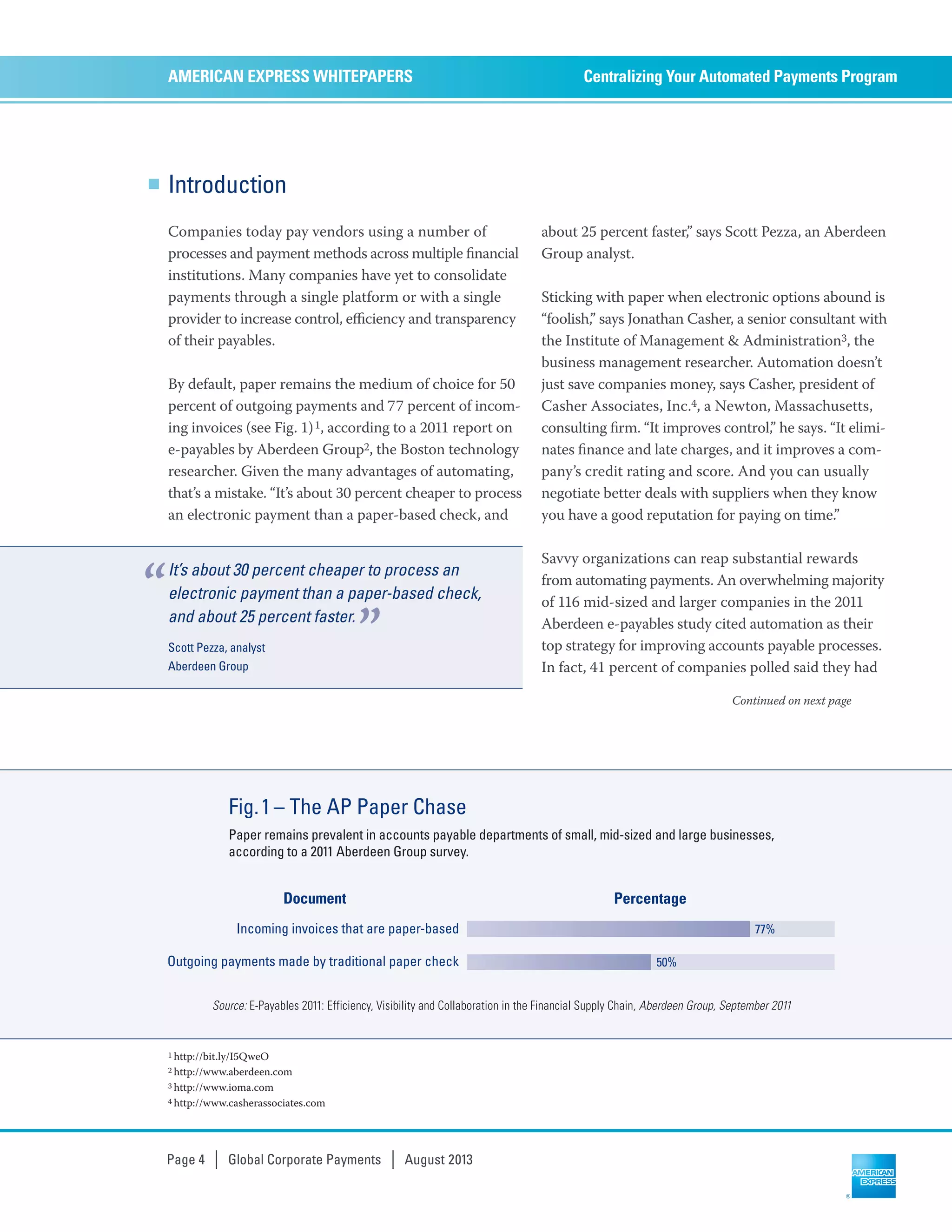 Introduction
Companies today pay vendors using a number of
processes and payment methods across multiple ﬁnancial
institutions. Many companies have yet to consolidate
payments through a single platform or with a single
provider to increase control, eﬃciency and transparency
of their payables.
By default, paper remains the medium of choice for 50
percent of outgoing payments and 77 percent of incom-
ing invoices (see Fig. 1)1, according to a 2011 report on
e-payables by Aberdeen Group2, the Boston technology
researcher. Given the many advantages of automating,
that’s a mistake. “It’s about 30 percent cheaper to process
an electronic payment than a paper-based check, and
about 25 percent faster,” says Scott Pezza, an Aberdeen
Group analyst.
Sticking with paper when electronic options abound is
“foolish,” says Jonathan Casher, a senior consultant with
the Institute of Management & Administration3, the
business management researcher. Automation doesn’t
just save companies money, says Casher, president of
Casher Associates, Inc.4, a Newton, Massachusetts,
consulting ﬁrm. “It improves control,” he says. “It elimi-
nates ﬁnance and late charges, and it improves a com-
pany’s credit rating and score. And you can usually
negotiate better deals with suppliers when they know
you have a good reputation for paying on time.”
Savvy organizations can reap substantial rewards
from automating payments. An overwhelming majority
of 116 mid-sized and larger companies in the 2011
Aberdeen e-payables study cited automation as their
top strategy for improving accounts payable processes.
In fact, 41 percent of companies polled said they had
Centralizing Your Automated Payments ProgramAMERICAN EXPRESS WHITEPAPERS
Page 4 | Global Corporate Payments | August 2013
Continued on next page
Incoming invoices that are paper-based
Outgoing payments made by traditional paper check
Fig.1– The AP Paper Chase
Paper remains prevalent in accounts payable departments of small, mid-sized and large businesses,
according to a 2011 Aberdeen Group survey.
77%
50%
PercentageDocument
Source: E-Payables 2011: Efficiency, Visibility and Collaboration in the Financial Supply Chain, Aberdeen Group, September 2011
It’s about 30 percent cheaper to process an
electronic payment than a paper-based check,
and about 25 percent faster.
Scott Pezza, analyst
Aberdeen Group
“
”
1 http://bit.ly/I5QweO
2 http://www.aberdeen.com
3 http://www.ioma.com
4 http://www.casherassociates.com
 