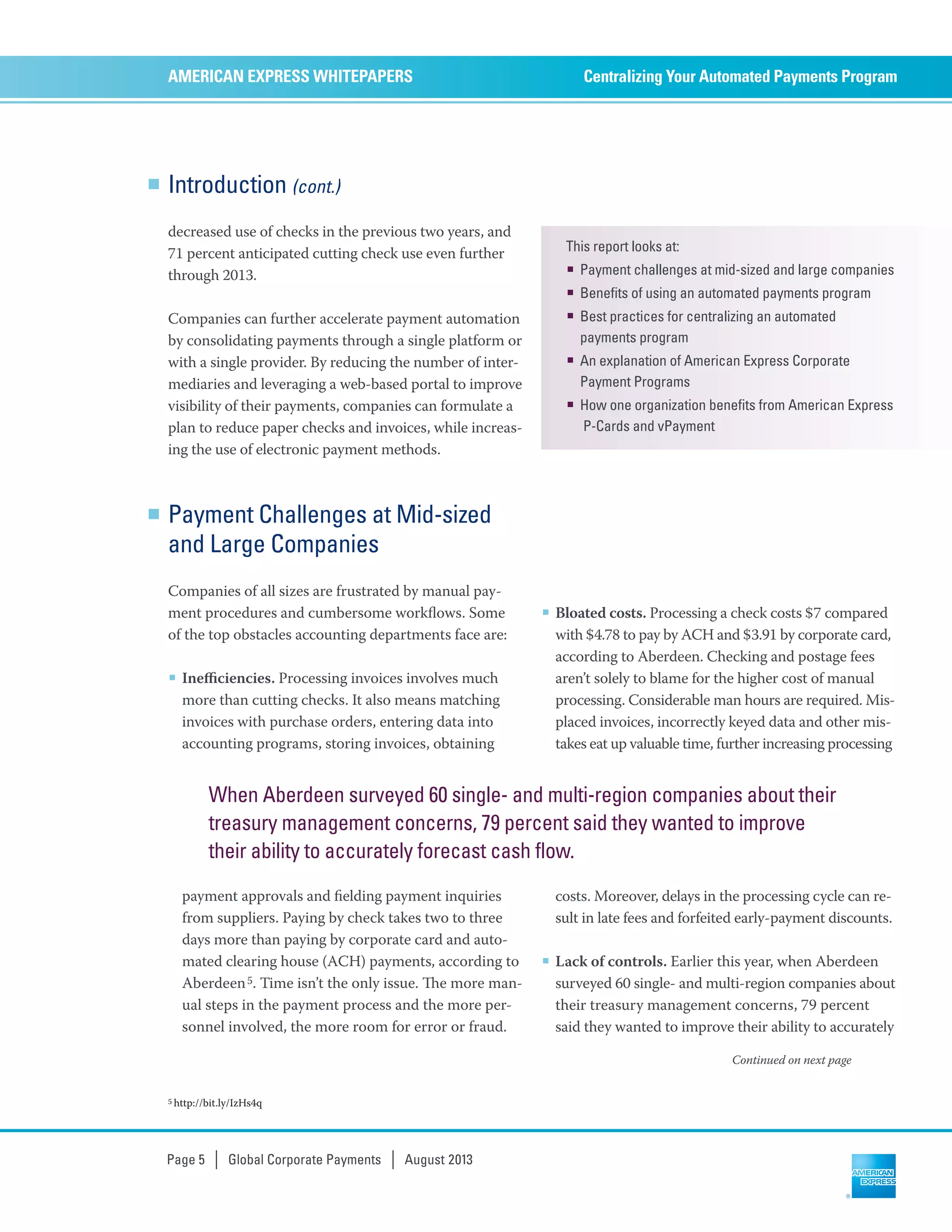 Introduction (cont.)
decreased use of checks in the previous two years, and
71 percent anticipated cutting check use even further
through 2013.
Companies can further accelerate payment automation
by consolidating payments through a single platform or
with a single provider. By reducing the number of inter-
mediaries and leveraging a web-based portal to improve
visibility of their payments, companies can formulate a
plan to reduce paper checks and invoices, while increas-
ing the use of electronic payment methods.
Centralizing Your Automated Payments ProgramAMERICAN EXPRESS WHITEPAPERS
Page 5 | Global Corporate Payments | August 2013
5 http://bit.ly/IzHs4q
Payment Challenges at Mid-sized
and Large Companies
Companies of all sizes are frustrated by manual pay-
ment procedures and cumbersome workﬂows. Some
of the top obstacles accounting departments face are:
■ Ineﬃciencies. Processing invoices involves much
more than cutting checks. It also means matching
invoices with purchase orders, entering data into
accounting programs, storing invoices, obtaining
payment approvals and ﬁelding payment inquiries
from suppliers. Paying by check takes two to three
days more than paying by corporate card and auto-
mated clearing house (ACH) payments, according to
Aberdeen5. Time isn’t the only issue. e more man-
ual steps in the payment process and the more per-
sonnel involved, the more room for error or fraud.
■ Bloated costs. Processing a check costs $7 compared
with $4.78 to pay by ACH and $3.91 by corporate card,
according to Aberdeen. Checking and postage fees
aren’t solely to blame for the higher cost of manual
processing. Considerable man hours are required. Mis-
placed invoices, incorrectly keyed data and other mis-
takes eat up valuable time, further increasing processing
costs. Moreover, delays in the processing cycle can re-
sult in late fees and forfeited early-payment discounts.
■ Lack of controls. Earlier this year, when Aberdeen
surveyed 60 single- and multi-region companies about
their treasury management concerns, 79 percent
said they wanted to improve their ability to accurately
This report looks at:
■ Payment challenges at mid-sized and large companies
■ Benefits of using an automated payments program
■ Best practices for centralizing an automated
payments program
■ An explanation of American Express Corporate
Payment Programs
■ How one organization benefits from American Express
P-Cards and vPayment
When Aberdeen surveyed 60 single- and multi-region companies about their
treasury management concerns, 79 percent said they wanted to improve
their ability to accurately forecast cash flow.
Continued on next page
 