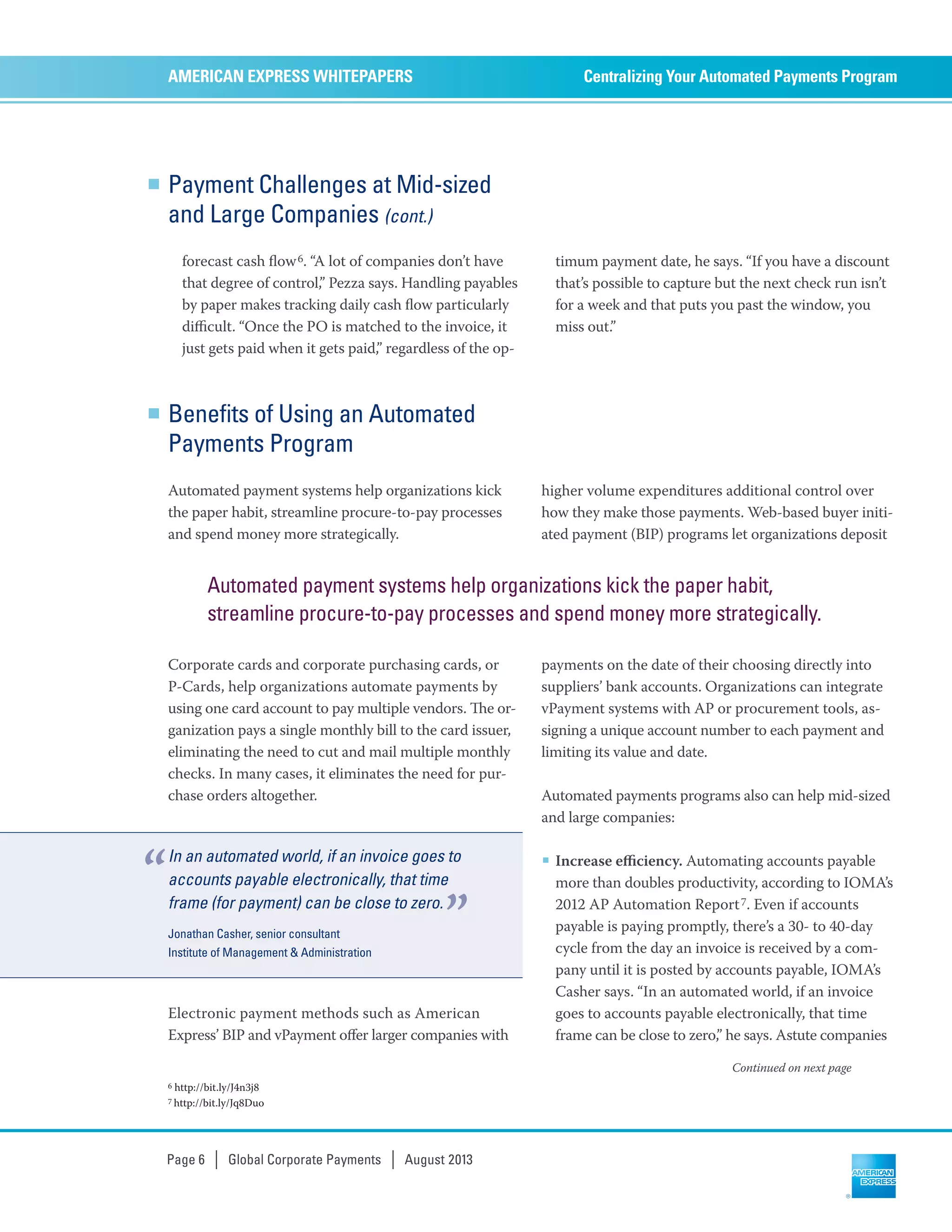 Payment Challenges at Mid-sized
and Large Companies (cont.)
forecast cash ﬂow6. “A lot of companies don’t have
that degree of control,” Pezza says. Handling payables
by paper makes tracking daily cash ﬂow particularly
diﬃcult. “Once the PO is matched to the invoice, it
just gets paid when it gets paid,” regardless of the op-
timum payment date, he says. “If you have a discount
that’s possible to capture but the next check run isn’t
for a week and that puts you past the window, you
miss out.”
Centralizing Your Automated Payments ProgramAMERICAN EXPRESS WHITEPAPERS
Page 6 | Global Corporate Payments | August 2013
6 http://bit.ly/J4n3j8
7 http://bit.ly/Jq8Duo
Continued on next page
Benefits of Using an Automated
Payments Program
Automated payment systems help organizations kick
the paper habit, streamline procure-to-pay processes
and spend money more strategically.
Corporate cards and corporate purchasing cards, or
P-Cards, help organizations automate payments by
using one card account to pay multiple vendors. e or-
ganization pays a single monthly bill to the card issuer,
eliminating the need to cut and mail multiple monthly
checks. In many cases, it eliminates the need for pur-
chase orders altogether.
Electronic payment methods such as American
Express’ BIP and vPayment oﬀer larger companies with
higher volume expenditures additional control over
how they make those payments. Web-based buyer initi-
ated payment (BIP) programs let organizations deposit
payments on the date of their choosing directly into
suppliers’ bank accounts. Organizations can integrate
vPayment systems with AP or procurement tools, as-
signing a unique account number to each payment and
limiting its value and date.
Automated payments programs also can help mid-sized
and large companies:
■ Increase eﬃciency. Automating accounts payable
more than doubles productivity, according to IOMA’s
2012 AP Automation Report7. Even if accounts
payable is paying promptly, there’s a 30- to 40-day
cycle from the day an invoice is received by a com-
pany until it is posted by accounts payable, IOMA’s
Casher says. “In an automated world, if an invoice
goes to accounts payable electronically, that time
frame can be close to zero,” he says. Astute companies
In an automated world, if an invoice goes to
accounts payable electronically, that time
frame (for payment) can be close to zero.
Jonathan Casher, senior consultant
Institute of Management & Administration
“
”
Automated payment systems help organizations kick the paper habit,
streamline procure-to-pay processes and spend money more strategically.
 