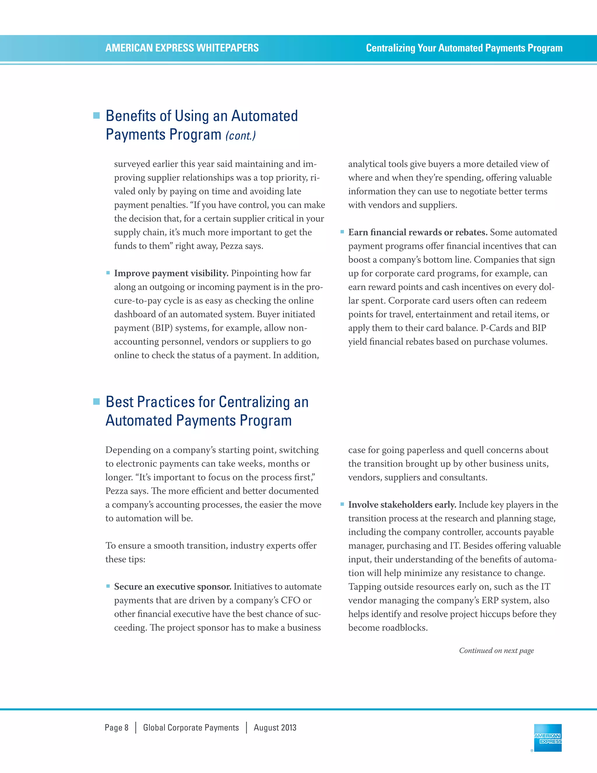 Benefits of Using an Automated
Payments Program (cont.)
surveyed earlier this year said maintaining and im-
proving supplier relationships was a top priority, ri-
valed only by paying on time and avoiding late
payment penalties. “If you have control, you can make
the decision that, for a certain supplier critical in your
supply chain, it’s much more important to get the
funds to them” right away, Pezza says.
■ Improve payment visibility. Pinpointing how far
along an outgoing or incoming payment is in the pro-
cure-to-pay cycle is as easy as checking the online
dashboard of an automated system. Buyer initiated
payment (BIP) systems, for example, allow non-
accounting personnel, vendors or suppliers to go
online to check the status of a payment. In addition,
analytical tools give buyers a more detailed view of
where and when they’re spending, oﬀering valuable
information they can use to negotiate better terms
with vendors and suppliers.
■ Earn ﬁnancial rewards or rebates. Some automated
payment programs oﬀer ﬁnancial incentives that can
boost a company’s bottom line. Companies that sign
up for corporate card programs, for example, can
earn reward points and cash incentives on every dol-
lar spent. Corporate card users often can redeem
points for travel, entertainment and retail items, or
apply them to their card balance. P-Cards and BIP
yield ﬁnancial rebates based on purchase volumes.
Centralizing Your Automated Payments ProgramAMERICAN EXPRESS WHITEPAPERS
Page 8 | Global Corporate Payments | August 2013
Continued on next page
Best Practices for Centralizing an
Automated Payments Program
Depending on a company’s starting point, switching
to electronic payments can take weeks, months or
longer. “It’s important to focus on the process ﬁrst,”
Pezza says. e more eﬃcient and better documented
a company’s accounting processes, the easier the move
to automation will be.
To ensure a smooth transition, industry experts oﬀer
these tips:
■ Secure an executive sponsor. Initiatives to automate
payments that are driven by a company’s CFO or
other ﬁnancial executive have the best chance of suc-
ceeding. e project sponsor has to make a business
case for going paperless and quell concerns about
the transition brought up by other business units,
vendors, suppliers and consultants.
■ Involve stakeholders early. Include key players in the
transition process at the research and planning stage,
including the company controller, accounts payable
manager, purchasing and IT. Besides oﬀering valuable
input, their understanding of the beneﬁts of automa-
tion will help minimize any resistance to change.
Tapping outside resources early on, such as the IT
vendor managing the company’s ERP system, also
helps identify and resolve project hiccups before they
become roadblocks.
 