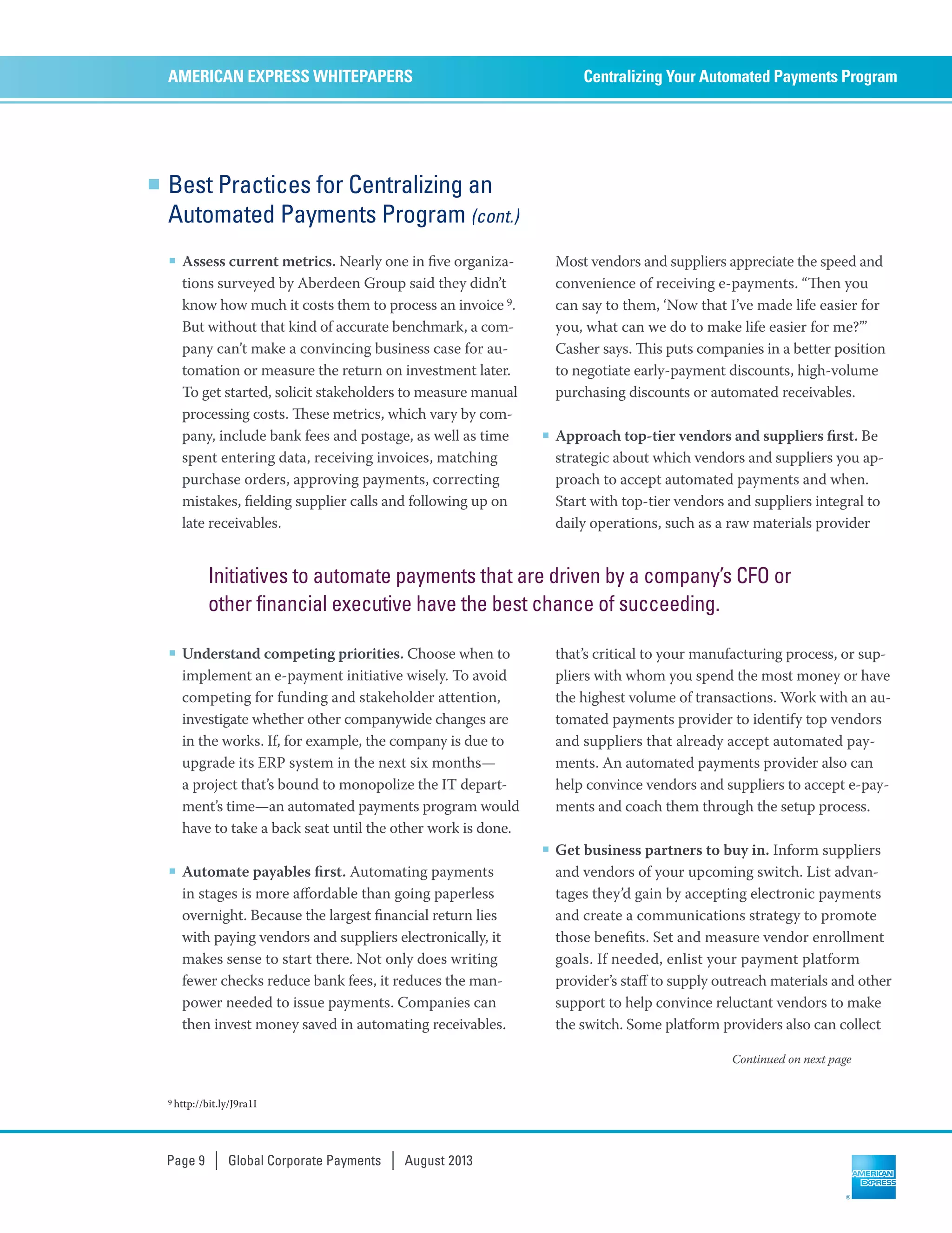 Best Practices for Centralizing an
Automated Payments Program (cont.)
■ Assess current metrics. Nearly one in ﬁve organiza-
tions surveyed by Aberdeen Group said they didn’t
know how much it costs them to process an invoice 9.
But without that kind of accurate benchmark, a com-
pany can’t make a convincing business case for au-
tomation or measure the return on investment later.
To get started, solicit stakeholders to measure manual
processing costs. ese metrics, which vary by com-
pany, include bank fees and postage, as well as time
spent entering data, receiving invoices, matching
purchase orders, approving payments, correcting
mistakes, ﬁelding supplier calls and following up on
late receivables.
■ Understand competing priorities. Choose when to
implement an e-payment initiative wisely. To avoid
competing for funding and stakeholder attention,
investigate whether other companywide changes are
in the works. If, for example, the company is due to
upgrade its ERP system in the next six months—
a project that’s bound to monopolize the IT depart-
ment’s time—an automated payments program would
have to take a back seat until the other work is done.
■ Automate payables ﬁrst. Automating payments
in stages is more aﬀordable than going paperless
overnight. Because the largest ﬁnancial return lies
with paying vendors and suppliers electronically, it
makes sense to start there. Not only does writing
fewer checks reduce bank fees, it reduces the man-
power needed to issue payments. Companies can
then invest money saved in automating receivables.
Most vendors and suppliers appreciate the speed and
convenience of receiving e-payments. “en you
can say to them, ‘Now that I’ve made life easier for
you, what can we do to make life easier for me?’”
Casher says. is puts companies in a better position
to negotiate early-payment discounts, high-volume
purchasing discounts or automated receivables.
■ Approach top-tier vendors and suppliers ﬁrst. Be
strategic about which vendors and suppliers you ap-
proach to accept automated payments and when.
Start with top-tier vendors and suppliers integral to
daily operations, such as a raw materials provider
that’s critical to your manufacturing process, or sup-
pliers with whom you spend the most money or have
the highest volume of transactions. Work with an au-
tomated payments provider to identify top vendors
and suppliers that already accept automated pay-
ments. An automated payments provider also can
help convince vendors and suppliers to accept e-pay-
ments and coach them through the setup process.
■ Get business partners to buy in. Inform suppliers
and vendors of your upcoming switch. List advan-
tages they’d gain by accepting electronic payments
and create a communications strategy to promote
those beneﬁts. Set and measure vendor enrollment
goals. If needed, enlist your payment platform
provider’s staﬀ to supply outreach materials and other
support to help convince reluctant vendors to make
the switch. Some platform providers also can collect
Centralizing Your Automated Payments ProgramAMERICAN EXPRESS WHITEPAPERS
Page 9 | Global Corporate Payments | August 2013
Continued on next page
Initiatives to automate payments that are driven by a company’s CFO or
other financial executive have the best chance of succeeding.
9 http://bit.ly/J9ra1I
 