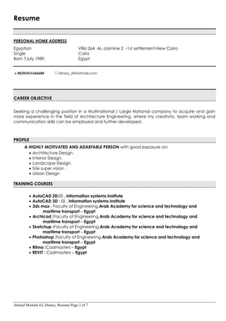 Ahmed Mostafa EL-Dinary, Resume Page 2 of 7
Resume
PERSONAL HOME ADDRESS
Egyptian Villa 264 AL-Jasmine 2 -1st settlement-New Cairo
Single Cairo
Born 7July 1989. Egypt
00201011446688 dinary_3@Hotmail.com
CAREER OBJECTIVE
Seeking a challenging position in a Multinational / Large National company to acquire and gain
more experience in the field of Architecture Engineering, where my creativity, team working and
communication skills can be employed and further developed.
PROFILE
A HIGHLY MOTIVATED AND ADABTABLE PERSON with good exposure on:
 Architecture Design.
 Interior Design.
 Landscape Design.
 Site super vision .
 Urban Design
TRAINING COURSES
 AutoCAD 2D:ISI , Information systems Institute
 AutoCAD 3D : ISI , Information systems Institute
 3ds max : Faculty of Engineering,Arab Academy for science and technology and
maritime transport – Egypt
 Archicad :Faculty of Engineering,Arab Academy for science and technology and
maritime transport – Egypt
 Sketchup :Faculty of Engineering,Arab Academy for science and technology and
maritime transport – Egypt
 Photoshop :Faculty of Engineering,Arab Academy for science and technology and
maritime transport – Egypt
 Rihno :Cadmasters – Egypt
 REVIT : Cadmasters – Egypt
 